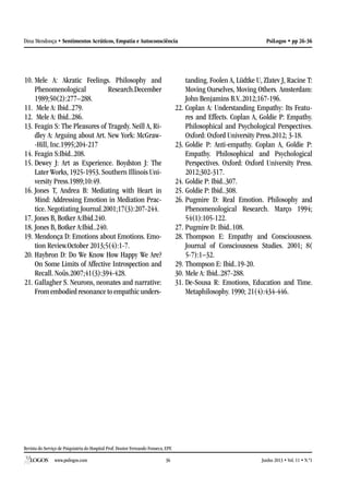 Revista do Serviço de Psiquiatria do Hospital Prof. Doutor Fernando Fonseca, EPE
www.psilogos.com Junho 2013 • Vol. 11 • N.º136
PsiLogos • pp 26-36Dina Mendonça • Sentimentos Acráticos, Empatia e Autoconsciência
10.	Mele A: Akratic Feelings. Philosophy and
Phenomenological Research.December
1989;50(2):277–288.
11.	 Mele A: Ibid..279.
12.	 Mele A: Ibid..286.
13.	Feagin S: The Pleasures of Tragedy. Neill A, Ri-
dley A: Arguing about Art. New York: McGraw-
-Hill, Inc.1995;204-217
14.	Feagin S:Ibid..208.
15.	Dewey J: Art as Experience. Boydston J: The
Later Works, 1925-1953. Southern Illinois Uni-
versity Press.1989;10:49.
16.	Jones T, Andrea B: Mediating with Heart in
Mind: Addressing Emotion in Mediation Prac-
tice. Negotiating Journal.2001;17(3):207-244.
17.	Jones B, Botker A:Ibid.240.
18.	Jones B, Botker A:Ibid..240.
19.	Mendonça D: Emotions about Emotions. Emo-
tion Review.October 2013;5(4):1-7.
20.	Haybron D: Do We Know How Happy We Are?
On Some Limits of Affective Introspection and
Recall. Noûs.2007;41(3):394-428.
21.	Gallagher S. Neurons, neonates and narrative:
From embodied resonance to empathic unders-
tanding. Foolen A, Lüdtke U, Zlatev J, Racine T:
Moving Ourselves, Moving Others. Amsterdam:
John Benjamins B.V..2012;167-196.
22.	Coplan A: Understanding Empathy: Its Featu-
res and Effects. Coplan A, Goldie P: Empathy.
Philosophical and Psychological Perspectives.
Oxford: Oxford University Press.2012; 3-18.
23.	Goldie P: Anti-empathy. Coplan A, Goldie P:
Empathy. Philosophical and Psychological
Perspectives. Oxford: Oxford University Press.
2012;302-317.
24.	Goldie P: Ibid..307.
25.	Goldie P: Ibid..308.
26.	Pugmire D: Real Emotion. Philosophy and
Phenomenological Research. Março 1994;
54(1):105-122.
27.	Pugmire D: Ibid..108.
28.	Thompson E: Empathy and Consciousness.
Journal of Consciousness Studies. 2001; 8(
5-7):1–32.
29.	Thompson E: Ibid..19-20.
30.	Mele A: Ibid..287-288.
31.	De-Sousa R: Emotions, Education and Time.
Metaphilosophy. 1990; 21(4):434-446.
 