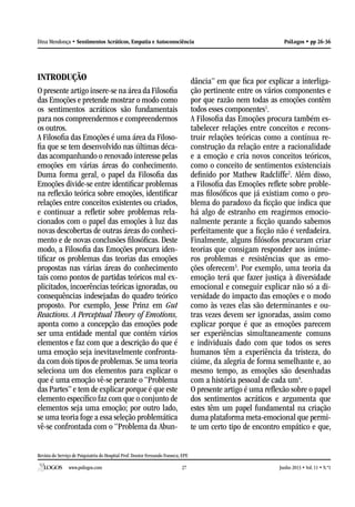 Revista do Serviço de Psiquiatria do Hospital Prof. Doutor Fernando Fonseca, EPE
www.psilogos.com Junho 2013 • Vol. 11 • N.º127
PsiLogos • pp 26-36Dina Mendonça • Sentimentos Acráticos, Empatia e Autoconsciência
INTRODUÇÃO
O presente artigo insere-se na área da Filosofia
das Emoções e pretende mostrar o modo como
os sentimentos acráticos são fundamentais
para nos compreendermos e compreendermos
os outros.
A Filosofia das Emoções é uma área da Filoso-
fia que se tem desenvolvido nas últimas déca-
das acompanhando o renovado interesse pelas
emoções em várias áreas do conhecimento.
Duma forma geral, o papel da Filosofia das
Emoções divide-se entre identificar problemas
na reflexão teórica sobre emoções, identificar
relações entre conceitos existentes ou criados,
e continuar a refletir sobre problemas rela-
cionados com o papel das emoções à luz das
novas descobertas de outras áreas do conheci-
mento e de novas conclusões filosóficas. Deste
modo, a Filosofia das Emoções procura iden-
tificar os problemas das teorias das emoções
propostas nas várias áreas do conhecimento
tais como pontos de partidas teóricos mal ex-
plicitados, incoerências teóricas ignoradas, ou
consequências indesejadas do quadro teórico
proposto. Por exemplo, Jesse Prinz em Gut
Reactions. A Perceptual Theory of Emotions,
aponta como a concepção das emoções pode
ser uma entidade mental que contém vários
elementos e faz com que a descrição do que é
uma emoção seja inevitavelmente confronta-
da com dois tipos de problemas. Se uma teoria
seleciona um dos elementos para explicar o
que é uma emoção vê-se perante o “Problema
das Partes” e tem de explicar porque é que este
elemento específico faz com que o conjunto de
elementos seja uma emoção; por outro lado,
se uma teoria foge a essa seleção problemática
vê-se confrontada com o “Problema da Abun-
dância” em que fica por explicar a interliga-
ção pertinente entre os vários componentes e
por que razão nem todas as emoções contêm
todos esses componentes1
.
A Filosofia das Emoções procura também es-
tabelecer relações entre conceitos e recons-
truir relações teóricas como a contínua re-
construção da relação entre a racionalidade
e a emoção e cria novos conceitos teóricos,
como o conceito de sentimentos existenciais
definido por Mathew Radcliffe2
. Além disso,
a Filosofia das Emoções reflete sobre proble-
mas filosóficos que já existiam como o pro-
blema do paradoxo da ficção que indica que
há algo de estranho em reagirmos emocio-
nalmente perante a ficção quando sabemos
perfeitamente que a ficção não é verdadeira.
Finalmente, alguns filósofos procuram criar
teorias que consigam responder aos inúme-
ros problemas e resistências que as emo-
ções oferecem3
. Por exemplo, uma teoria da
emoção terá que fazer justiça à diversidade
emocional e conseguir explicar não só a di-
versidade do impacto das emoções e o modo
como às vezes elas são determinantes e ou-
tras vezes devem ser ignoradas, assim como
explicar porque é que as emoções parecem
ser experiências simultaneamente comuns
e individuais dado com que todos os seres
humanos têm a experiência da tristeza, do
ciúme, da alegria de forma semelhante e, ao
mesmo tempo, as emoções são desenhadas
com a história pessoal de cada um4
.
O presente artigo é uma reflexão sobre o papel
dos sentimentos acráticos e argumenta que
estes têm um papel fundamental na criação
duma plataforma meta-emocional que permi-
te um certo tipo de encontro empático e que,
 