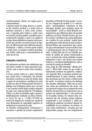 Revista do Serviço de Psiquiatria do Hospital Prof. Doutor Fernando Fonseca, EPE
www.psilogos.com Junho 2013 • Vol. 11 • N.º128
PsiLogos • pp 26-36Dina Mendonça • Sentimentos Acráticos, Empatia e Autoconsciência
simultaneamente, oferece um espaço para a
autoconsciência.
A primeira parte do artigo descreve a nature-
za das emoções acráticas e o modo como as
podemos encontrar a vários níveis emocio-
nais. A segunda parte elabora o modo como
as emoções acráticas podem contribuir para a
compreensão empática e qual o seu papel na
criação duma plataforma empatia meta-emo-
cional que permite encontrar pontos de liga-
ção e de diferenciação entre diferentes pessoas.
Finalmente, a última e terceira parte analisa
o modo como as emoções acráticas permitem
um melhor modo para a autoconsciência de
cada um de nós.
EMOÇÕES ACRÁTICAS
Os sentimentos acráticos são sentimentos que
não fazem sentido no nosso panorama emo-
cional e que se fazem sentir como inexplicá-
veis.
O termo acrasia refere-se a ações realizadas
que, sendo livres e voluntárias, são simulta-
neamente contrárias ao juízo da melhor ação
a seguir. Já encontrámos o problema da ação
acrática na obra de Platão quando Sócrates no
diálogo com Protágoras mostra que a acrasia
é um conceito moral ilógico porque ninguém
faz algo mau intencionalmente (Protágoras,
358d), e na obra de Aristótles onde a acrasia é
detalhadamente analisada na Ética Nicôma-
co (Livro VII, cap. 3 – 1146b5-1147b20) em
termos de fraqueza da vontade que resulta de
uma diminuição de capacidade cognitiva ou
intelectual no momento da ação.
Na filosofia contemporânea continuamos a
encontrar a questão da acrasia amplamente
discutida na Filosofia da Ação porque “a acra-
sia (ou «fraqueza da vontade») e o «auto-en-
gano» (self-deception) constituem os dois
principais desafios para qualquer teoria da
racionalidade”5
. Entre os vários filósofos con-
temporâneos que refletiram sobre esta questão
podemos encontrar Donald Davison que ten-
tou resolver o problema da acrasia delimitan-
do o âmbito da ação acrática6
, Amélie Rorty
que distinguiu várias formas de ação acrática7
,
Richard Holton que argumentou que é possí-
vel agir contrariamente ao nosso melhor juízo
e simultaneamente não ter fraqueza de von-
tade8
, e Alfred Mele que fez um trabalho pro-
fundo de análise da acrasia relacionando-o
com o conjunto das outras entidades mentais
subjacentes à ação e nos oferece uma análise
histórica e conceptual detalhadíssima sobre o
conceito de acrasia na filosofia9
.
Num artigo de 1989 intitulado “Akratic feel-
ings”10
, Alfred Mele mostra de que modo os
sentimentos acráticos são possíveis e explicá-
veis. Segundo Mele, as emoções acráticas são,
semelhantemente às ações acráticas, entida-
des emocionais que vão contra o melhor juízo
do sujeito. As emoções acráticas são distintas
das emoções indesejadas. Todos nós já senti-
mos coisas que preferíamos não sentir: não
nos queremos zangar com as pessoas da nossa
família; não queremos ser impacientes com as
pessoas nos supermercados, e não queremos
rir de piadas racistas. No entanto estes sen-
timentos não são acráticos porque podemos
compreender a sua ocorrência e, ainda que
indesejáveis, podemos reconhecer alguma ra-
zoabilidade na sua existência. No entanto, às
vezes temos sentimentos e emoções que nos
surpreendem porque não são simplesmente
 