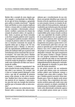 Revista do Serviço de Psiquiatria do Hospital Prof. Doutor Fernando Fonseca, EPE
www.psilogos.com Junho 2013 • Vol. 11 • N.º130
PsiLogos • pp 26-36Dina Mendonça • Sentimentos Acráticos, Empatia e Autoconsciência
Botcker dão o exemplo de como alguém que
está zangado e envergonhado tem dificulda-
de em agir de forma estratégica e apropriada
para ambos os estados emocionais17
. Segundo
Jones and Botcker as meta-emoções implicam
valores e crenças sobre os estados emocionais
que são ensinados e determinados cultural-
mente e moldam o panorama da relação das
emoções de primeira ordem e de segunda or-
dem. Assim, as pessoas que foram ensinadas
a não ficar zangadas poderão sentir vergonha
de se zangarem e poderão esconder e diminuir
a emoção de primeira ordem de vários modos
sem se tornarem conscientes da emoção de
segunda ordem que os obriga a tal. Por isso,
argumentam Jones e Botcker, as meta-emo-
ções são especialmente problemáticas para a
prática da mediação dado que as pessoas estão
normalmente menos conscientes das suas me-
ta-emoções18
. Por outro lado, Jones e Botcker
notam também que tornarmo-nos conscientes
das nossas meta-emoções pode ser um modo
crucial de mudar de perspectiva e adoptar um
modo mais colaborativo de lidar com uma si-
tuação de conflito.
No entanto, a existência inquestionável das
meta-emoções levanta muitas dúvidas e ques-
tões sobre a sua natureza. Por exemplo, não
é claro se é sempre possível distinguir os dois
níveis e que tipo de autoridade de primeira
pessoa existe perante os dois níveis emocio-
nais. Também não é claro se todas as emoções
são passíveis de ser respostas e meta-respos-
tas, para dar mais um exemplo das inúmeras
questões que se levantam sobre as meta-emo-
ções19
.
Ainda que tenhamos um conhecimento insu-
ficiente sobre a natureza das meta-emoções
sabemos que o reconhecimento da sua exis-
tência nos permite identificar que existem di-
ferentes níveis de experiência emocional e que
as meta-emoções marcam as emoções de pri-
meira ordem de forma pertinente, ainda que o
vocabulário que tenhamos para elas seja igual
e a haja dificuldade na sua distinção fenome-
nológica. Contudo, sabemos que podemos ser
surpreendidos pelas nossas emoções acráticas
e que essa capacidade das emoções acráticas
de nos surpreenderem tem um papel decisivo
no modo como podemos abrir caminhos para
melhor nos compreendermos. Por exemplo,
imaginemos uma pessoa a quem morre a avó.
Este acontecimento pode fazer com que esta
pessoa se aperceba que se sente bem por sentir
tristeza e isso a leve a refletir que se sente as-
sim porque os seus sentimentos de tristeza são
adequados à situação. Mas agora imaginemos
que esta pessoa mantém a atenção contínua
aos seus próprios sentimentos fazendo com
que se aperceba que todas as suas impressões
de tristeza são seguidas da densação de prazer,
independentemente da adequação e intensida-
de de adequação às situações ao ponto desse
sentir lhe causar estranheza.
Se esta pessoa encarar este seu sentimento
de prazer pela tristeza como um sentimento
acrático poderá mais facilmente começar a
investigar mais coisas sobre si própria. Claro
que é também possível encontrar várias justi-
ficações para o facto de alguém sentir prazer
na sua tristeza. Mas a importância dos senti-
mentos acráticos passa pelo modo como estes
provocam surpresa na própria autoridade de
primeira pessoa, levantando a atenção sobre o
modo como determinado sentimento aparece
na sua própria pessoa mesmo que os outros
 