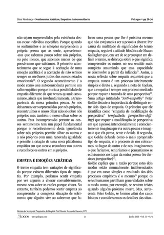 Revista do Serviço de Psiquiatria do Hospital Prof. Doutor Fernando Fonseca, EPE
www.psilogos.com Junho 2013 • Vol. 11 • N.º131
PsiLogos • pp 26-36Dina Mendonça • Sentimentos Acráticos, Empatia e Autoconsciência
não sejam surpreendidos pela existência des-
sas nesse indivíduo específico. Porque quando
os sentimentos e as emoções surpreendem a
própria pessoa que as sente, apercebemo-
-nos que sabemos pouco sobre nós próprios,
ou pelo menos, que sabemos menos do que
pensávamos que sabíamos. O primeiro acon-
tecimento que se segue à aceitação de uma
emoção acrática é a aceitação de não sermos
sempre os melhores juízes dos nossos estados
emocionais20
. O segundo acontecimento é o
modo como essa autoconsciência permite um
salto empático porque inicia a possibilidade de
empatia diferente da que temos quando assu-
mimos, ainda que involuntariamente, a trans-
parência da nossa primeira pessoa. Ao nos
deixarmos ser surpreendidos por nós próprios,
reconstruímos o nosso olhar não só sobre nós
próprios mas também o nosso olhar sobre os
outros. Esta incompreensão perante os nos-
sos sentimentos tem um papel fundamental
porque o reconhecimento desta ignorância
sobre nós próprios permite olhar os outros e
a nós próprios com uma renovada igualdade
e permite a criação de uma nova plataforma
empática em que o eu se reconhece nos outros
e reconhece os outros em si próprio.
EMPATIA E EMOÇÕES ACRÁTICAS
O termo empatia tem variações de significa-
do porque existem diferentes tipos de empa-
tia. Por exemplo, podemos sentir empatia
por ver alguém a chorar convulsivamente,
mesmo sem saber as razões porque chora. No
entanto, também podemos sentir empatia ao
compreender a complexa situação de sofri-
mento que alguém vive ao sabermos que fa-
leceu uma pessoa que lhe é próxima mesmo
que não estejamos a ver a pessoa a chorar. Por
causa da multitude de significados do termo
empatia, seguirei a atitude filosófica de Shaun
Gallagher que, em vez de se preocupar em de-
finir o termo, se debruça sobre o que significa
compreender os outros no seu sentido mais
completo assumindo que essa capacidade
se desenvolve a partir da infância21
. Assim, a
nossa reflexão sobre empatia assumirá que a
empatia nunca é um processo inteiramente
simples e direto e, seguindo a nota de Coplan,
que a empatia é sempre um processo mediado
porque requer a tomada de uma perspectiva22
.
Num artigo intitulado “Anti-empathy” Peter
Goldie discute a importância de distinguir en-
tre dois tipos de empatia. O primeiro que ele
identifica como “empatia de modificação de
perspectiva” (empathetic perspective-shift-
ing) que requer a modificação de perspectiva
em que a pessoa intencionalmente e conscien-
temente imagina que é a outra pessoa e imagi-
na o que ela pensa, sente e decide. O segundo,
que Goldie defende como o mais apropriado
tipo de empatia, é o processo de nos colocar-
mos no lugar do outro e de nos imaginarmos
o que faríamos, sentiríamos e pensaríamos se
estivéssemos no lugar da outra pessoa (in-his-
shoes perspective)23
.
Goldie explica que a razão porque estes dois
modos estão normalmente indiferenciados
é que em casos simples o resultado dos dois
processos empáticos é o mesmo24
porque os
seres humanos partilham generalidades sobre
o modo como, por exemplo, se sentem tristes
quando alguém próximo morre. Mas, acres-
centa Peter Goldie, se formos além dos casos
básicos e considerarmos os detalhes das situa-
 