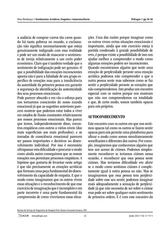 Revista do Serviço de Psiquiatria do Hospital Prof. Doutor Fernando Fonseca, EPE
www.psilogos.com Junho 2013 • Vol. 11 • N.º133
PsiLogos • pp 26-36Dina Mendonça • Sentimentos Acráticos, Empatia e Autoconsciência
a audácia de comprar carros tão caros quan-
do há tanta pobreza no mundo, a exclama-
ção não significa necessariamente que esteja
genuinamente indignado com essa realidade
e pode ser um modo de mascarar o sentimen-
to de inveja relativamente a um certo poder
económico. Claro que é também verdade que o
sentimento de indignação pode ser genuíno. O
que a possibilidade das emoções inconscientes
aponta não é para a falsidade de um grupo es-
pecífico de emoções mas para a insuficiência
da autoridade da primeira pessoa em garantir
a segurança da identificação da autenticidade
dos seus processos emocionais.
Pode parecer absurdo e em vão o esforço para
nos tornarmos conscientes do nosso mundo
emocional já que as sugestões anteriores pare-
cem mostrar que podemos estar todos a viver
em estados de ilusão constantes relativamente
aos nossos processos emocionais. Mas parece
que temos, independentemente disso, encon-
tros empáticos com outros a vários níveis (dos
mais superficiais aos mais profundos), e as
tomadas de consciência emocional parecem
ser passos importantes e decisivos no desen-
volvimento individual. Por isso é necessário
ultrapassar esta dificuldade e procurar o modo
como ainda assim conseguimos que as nossas
emoções nos permitam processos empáticos. A
hipótese que gostaria de levantar neste artigo
é que são precisamente as emoções acráticas
que formam uma peça fundamental do desen-
volvimento da capacidade de empatia. E que o
modo como imaginamos que os outros vivem
essas situações e o reconhecimento de que esse
exercíciodeimaginaçãoqueéincompletoeem
parte incorreto é uma parte fundamental da
compreensão de como viveríamos essas situa-
ções. Uma das razões porque imaginar como
os outros vivem certas situações emocionais é
importante, ainda que este exercício esteja à
partida condenado à grande possibilidade de
erro, é porque existe a possibilidade de isso nos
ajudar melhor a compreender o modo como
algumas emoções podem ser inconscientes.
Quando encontramos alguém que sente uma
emoção de perplexidade perante uma emoção
acrática podemos não compreender o que a
outra pessoa sente mas sabemos como se faz
sentir a perplexidade perante as emoções que
não compreendemos.Isto produz um encontro
especial com os outros porque nos mostram
que não nos compreendemos na totalidade
e que, de certo modo, somos também opacos
para nós próprios.
AUTOCONHECIMENTO
Este encontro com os outros em que nos senti-
mos opacos tal como os outros se fazem sentir
opacos para nós permite uma plataforma para
afinar o modo como somos simultaneamente
semelhantes e diferentes dos outros.Por exem-
plo, imaginemos que conhecemos alguém que
tem um acesso de ciúmes. Podemos simples-
mente reconhecer se teriamos ciúmes nessa
ocasião, e reconhecer que essa pessoa sente
ciúmes. Mas teríamos dificuldade em aferir
se o modo como sentimos ciúmes é comple-
tamente igual à outra pessoa ou não. Mas se
imaginarmos que essa pessoa tem perplexi-
dade sobre esse seu sentir, podemos imaginar
mais adequadamente a sensação de perplexi-
dade já que não necessita de ser sobre o ciúme
mas pode ser sobre qualquer outro sentimento
de primeira ordem. E é com esse encontro da
 