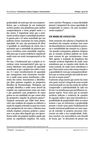 Revista do Serviço de Psiquiatria do Hospital Prof. Doutor Fernando Fonseca, EPE
www.psilogos.com Junho 2013 • Vol. 11 • N.º134
PsiLogos • pp 26-36Dina Mendonça • Sentimentos Acráticos, Empatia e Autoconsciência
perplexidade, de sentir que não nos compreen-
demos, que a realização de um sentimento
acrático produz uma plataforma para melhor
compreendermos o nosso próprio sentir e o
dos outros. É importante notar que o senti-
mento acrático requer a autoridade da primei-
ra pessoa pois é só nessa autoridade que nos
podemos tornar conscientes da nossa própria
opacidade. Ou seja, não precisamos de aferir
a igualdade ou semelhança do ciúme mas é
necessário que a autoridade da primeira pes-
soa se reconheça como autoridade surpreen-
dida para que se possa estabelecer empatia do
modo como um sentir incompreensível se faz
sentir.
Por isso, é fundamental que o próprio se re-
conheça como incompreensível para que os
outros obtenham uma posição de opacidade
semelhante à que o próprio tem sobre si mes-
mo. E é nesse reconhecimento de opacidade
que conseguimos mais claramente reconhe-
cer o modo como somos semelhantes e dife-
rentes dos outros. Encontramos a identifica-
ção deste patamar empático na perspectiva
filosófica da fenomenologia. Thompson, por
exemplo, identifica o modo como através da
empatia nos experienciamos como um outro
e que ganhamos uma perspectiva da nossa
pessoa na sua totalidade em que vamos além
da perspectiva singular da primeira pessoa28
.
Tompson acrescenta que Edith Stein desen-
volve esta condição da empatia ao elaborar a
noção de empatia reiterada na qual nos vemos
sob a perspectiva de um outro e obtemos uma
relação empática connosco próprios e passa-
mos a ser para além daquilo que nos aperce-
bemos sobre nós próprios também aquilo que
somos na experiência empática. Em suma,
como concluiu Thompson, a nossa identidade
pessoal é inseparável da nossa capacidade de
compreender os outros e do auto reconheci-
mento empático29
.
EM MODO DE CONCLUSÃO
Neste momento não sabemos a frequência da
ocorrência das emoções acráticas mas como
são desconfortáveis e temos tendência a procu-
rar a razoabilidade das emoções ou a ignora-
-las quando conseguimos, podemos imaginar
que as emoções acráticas poderão ser muito
mais comuns do que reconhecemos. Como
Mele aponta a avaliação da frequência das
emoções acráticas dependerá do modo como
entendemos que as emoções estão dentro do
nosso controle, do modo como entendemos o
que é fazer juízos acerca das nossas emoções e
a quantidade de vezes que conseguimos identi-
ficar que as nossas emoções não estão de acor-
do com os nossos juízos30
.
O presente artigo mostra que aceita-las como
uma parte crucial e integral do nosso mundo
emocional pode ser um dos modos de melhor
compreender a individualidade de cada um
de nós e as semelhanças que partilhamos en-
quanto espécie. Ficou claro que as emoções
acráticas indicam a existência de emoções
de segunda ordem e que estas intensificam a
possibilidade de perplexidade sobre os nossos
sentires e que ao incluirmos a perplexidade
perante o sentir como parte fundamental do
mundo emocional poderemos ser mais capa-
zes de entender os próprios processos emo-
cionais em toda a sua complexidade. Pode-
mos concluir, em concordância com Ronald
de Sousa, que “se deixarmos de pensar nas
 