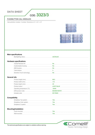 DATA SHEET
The technical specifications are subject to variations without warning
PUSHBUTTON CALL MODULES
Call pushbutton modules. 3 modules. Dimensions 4.4'' x 3.5'' x 1.6''
COD. 3323/3
Main specifications
Backlighting colour: LED BLUE
Hardware specifications
Vandal Resistant IK: No
Customisable housing: No
DDE function: No
Total buttons: 3
Sensitive Touch technology: No
General info
Product height (mm): 89,5
Product width (mm): 112
Product depth (mm): 40
Product colour: LIGHT BLUE
Operating temperature (°C): -25/55
EAN product code: 8023903164701
Intrastat code: 85176920
Compatibility
Simplebus Top system: Yes
Simplebus Color system: Yes
Simplebus 2 system: Yes
Mounting/Installation
Flush-mounted: Yes
Wall-mounted: Yes