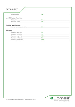 DATA SHEET
The technical specifications are subject to variations without warning
Surface-mounted: Yes
Audio/video specifications
Audio system: Yes
Audio/video system: Yes
Electrical specifications
Maximum current absorption (mA): 20
Packaging
Single pack height (mm): 53
Single pack width (mm): 110
Single pack weight (Kg): 0,238
Single pack depth (mm): 94
Single pack volume (dm3): 0,548