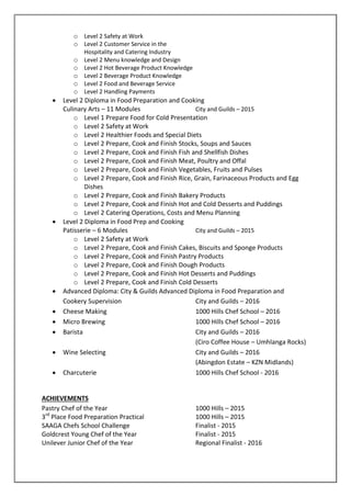 o Level 2 Safety at Work
o Level 2 Customer Service in the
Hospitality and Catering Industry
o Level 2 Menu knowledge and Design
o Level 2 Hot Beverage Product Knowledge
o Level 2 Beverage Product Knowledge
o Level 2 Food and Beverage Service
o Level 2 Handling Payments
 Level 2 Diploma in Food Preparation and Cooking
Culinary Arts – 11 Modules City and Guilds – 2015
o Level 1 Prepare Food for Cold Presentation
o Level 2 Safety at Work
o Level 2 Healthier Foods and Special Diets
o Level 2 Prepare, Cook and Finish Stocks, Soups and Sauces
o Level 2 Prepare, Cook and Finish Fish and Shellfish Dishes
o Level 2 Prepare, Cook and Finish Meat, Poultry and Offal
o Level 2 Prepare, Cook and Finish Vegetables, Fruits and Pulses
o Level 2 Prepare, Cook and Finish Rice, Grain, Farinaceous Products and Egg
Dishes
o Level 2 Prepare, Cook and Finish Bakery Products
o Level 2 Prepare, Cook and Finish Hot and Cold Desserts and Puddings
o Level 2 Catering Operations, Costs and Menu Planning
 Level 2 Diploma in Food Prep and Cooking
Patisserie – 6 Modules City and Guilds – 2015
o Level 2 Safety at Work
o Level 2 Prepare, Cook and Finish Cakes, Biscuits and Sponge Products
o Level 2 Prepare, Cook and Finish Pastry Products
o Level 2 Prepare, Cook and Finish Dough Products
o Level 2 Prepare, Cook and Finish Hot Desserts and Puddings
o Level 2 Prepare, Cook and Finish Cold Desserts
 Advanced Diploma: City & Guilds Advanced Diploma in Food Preparation and
Cookery Supervision City and Guilds – 2016
 Cheese Making 1000 Hills Chef School – 2016
 Micro Brewing 1000 Hills Chef School – 2016
 Barista City and Guilds – 2016
(Ciro Coffee House – Umhlanga Rocks)
 Wine Selecting City and Guilds – 2016
(Abingdon Estate – KZN Midlands)
 Charcuterie 1000 Hills Chef School - 2016
ACHIEVEMENTS
Pastry Chef of the Year 1000 Hills – 2015
3rd
Place Food Preparation Practical 1000 Hills – 2015
SAAGA Chefs School Challenge Finalist - 2015
Goldcrest Young Chef of the Year Finalist - 2015
Unilever Junior Chef of the Year Regional Finalist - 2016
 