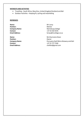 INTERESTS AND ACTIVITIES
 Travelling – South Africa, Mauritius, United Kingdom/Scotland and Bali
 Outdoor Activities – Keeping fit, cycling and motorbiking
REFRENCES
Name: Mr Leroy
Position: Mentor
Company Name: Maritzburg College
Contact: +27 33 342 9376
Email Address: leroya@mcollege.co.za
Name: Ms Sharmaine Dixon
Position: Owner
Company Name: Porcupine Quill Micro Brewery and Deli
Contact: +27 31 777 1566
Email Address: chefdixi@gmail.com
 