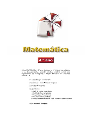 O livro MATEMÁTICA — 4.o
ano, destinado ao 1.o
ciclo do Ensino Básico,
4.o
ano de escolaridade, é uma obra colectiva, concebida e criada pelo
Departamento de Investigações e Edições Educativas da Constância
Editores, S. A.
Na sua elaboração participaram:
Programação e Texto: Armando Gonçalves
Ilustrações: Paulo Cintra
Equipa Técnica:
• Chefe de Equipa: Jorge Santos
• Modelo Gráfico: Carla Julião
• Diagramação: Teresa Santos
• Documentalista: Luísa Rocha
• Revisão: Ana Paula Taveira, Isabel Leão e Susana Malagueiro
Editor: Armando Gonçalves
 ,QGLFH   3iJLQD 
 