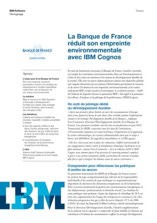 En tant qu’institution citoyenne, la Banque de France s’attache à prendre
en compte les contraintes environnementales dans son fonctionnement et
à faire le lien entre ses missions et les enjeux de développement durable de
la société. Elle met en œuvre depuis plusieurs années une démarche globale
qui s’appuie désormais sur un système d’information permettant de mesurer
et de suivre l’évolution de son empreinte environnementale et les autres
indicateurs RSE (volets social et économique). La solution retenue – AaSP
de l’éditeur de logiciels Aavana et partenaire IBM – fait appel à la puissance
de collecte, d’analyse et de pilotage de la performance d’IBM Cognos.
Un outil de pilotage dédié
au développement durable
«Après une première phase limitée au suivi des consommations d’énergie,
nous avons éprouvé le besoin de nous doter d’un véritable système d’information
consacré à la stratégie Développement durable de la Banque», explique
Yves Contassot, directeur Développement durable de la Banque de
France. Les premiers modules ont été mis en production en juin 2012.
Transversal, le SIDD concerne tous les sites de l’institution:
130 succursales réparties sur toute la France, l’imprimerie et la papeterie,
le centre informatique, les centres administratifs ainsi que le siège à
Paris, soit 400000m2
de superﬁcie immobilière et 12000 agents.
«Dès lors, nous avons mis en place des indicateurs chiffrés représentatifs de
nos engagements à lutter contre le dérèglement climatique, localement et au
plan national», ajoute Yves Contassot. «Avec la solution AaSP et IBM
Cognos, nous sommes passés d’un processus de reporting manuel, complexe
à gérer, à un système automatisé, ﬁable, permettant des niveaux d’analyse
plus ﬁns et apte à intégrer des données issues de sources extérieures.»
Comprendre pour déterminer les politiques
à mettre en œuvre
Le périmètre fonctionnel du SIDD de la Banque de France couvre
les actions de type comportemental qui relèvent de la responsabilité
individuelle et les actions de type technique ou organisationnel qui
dépendent de décisions des directions compétentes ou de la hiérarchie.
Elles couvrent notamment la gestion des consommations énergétiques et
des déplacements professionnels et domicile-travail. Les résultats de
cette politique sont probants : baisse des dépenses de chauffage de 20% en
trois ans, augmentation de l’usage des transports en commun et du vélo,
réduction progressive des gaz à effet de serre (objectif -25% de 2008
à 2014). Au cœur du dispositif, le Bilan Carbone, calculé automatiquement.
Pour le directeur Développement durable, l’intérêt supplémentaire
de la solution est la capacité à «comprendre de façon détaillée les éléments qui
contribuent à l’évolution des consommations et afﬁner la stratégie Développement
La Banque de France
réduit son empreinte
environnementale
avec IBM Cognos
IBM Software
Témoignage
Finance
Aperçu
L’enjeu pour la la Banque de France
Être une entreprise citoyenne
exemplaire à travers une stratégie de
développement durable matérialisée,
notamment, par la réduction de
son impact environnemental.
La solution
Mise en œuvre d’un SIDD (Système
d’Information Développement
Durable) pour piloter cette stratégie
et suivre l’évolution dans le temps
des indicateurs RSE.
Les bénéﬁces
Collecte automatique et ﬁabilité des
données, traçabilité, multiples possibilités
d’analyse.
• Suivi des objectifs chiffrés et des
plans d’action pluriannuels: réduction
des émissions de gaz à effet de serre
et de la consommation de ressources
énergétiques.
• Compréhension et simulation
de l’évolution de la performance
énergétique de la Banque.
L’offre
Solution AaSP (Aavana Sustainable
Performance) basée sur la technologie
IBM Cognos.
 