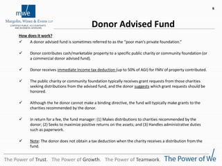 Donor Advised Fund
How does it work?
 A donor advised fund is sometimes referred to as the “poor man's private foundation.”
 Donor contributes cash/marketable property to a specific public charity or community foundation (or
a commercial donor advised fund).
 Donor receives immediate income tax deduction (up to 50% of AGI) for FMV of property contributed.
 The public charity or community foundation typically receives grant requests from those charities
seeking distributions from the advised fund, and the donor suggests which grant requests should be
honored.
 Although the he donor cannot make a binding directive, the fund will typically make grants to the
charities recommended by the donor.
 In return for a fee, the fund manager: (1) Makes distributions to charities recommended by the
donor; (2) Seeks to maximize positive returns on the assets; and (3) Handles administrative duties
such as paperwork.
 Note: The donor does not obtain a tax deduction when the charity receives a distribution from the
fund.
The Power of Trust. The Power of Growth. The Power of Teamwork.
6
 