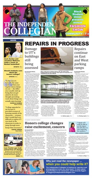 Serving the University of Toledo community since 1919
95th year • Issue 23
www.IndependentCollegian.com
INSIDE
Law Center gas leak
solved free of charge
Students were evacuated from
UT’s Law Center Feb. 12 after au-
thorities discovered a gas leak.
NEWS / 3 »
Black
Student
Union
presents
annual
FASHION
SHOW
Wednesday, February 18, 2014
COMMUNITY / 7 »
UNIVERSITY FACILITIES
REPAIRS IN PROGRESS
Repairs
continue
on East
and West
parking
ramps
Damage
to UT’s
buildings
still
being
assessed
“
“In the end, it’s
basically the same
work load that your
regular classes dump
on you — the differ-
ence usually ends up
being that you get
asked to do more
thought-provoking
work about things you
actually enjoy learning.”
DANIELLE GAMBLE
Editor-in-Chief
“College appealed to
me because it
provided avenues of
learning outside of the
classroom — avenues
that I would find very
difficult to explore if I
was stuck in the
classroom in order to
jump through more
hoops than necessary.”
SAMUEL DERKIN
News Editor
Should students care
about the
honors college?
OPINION / 4 »
SPORTS / 5 »
Zach Garber and
Jonathan Williams
make a mark on
Rocket basketball
Honors college changes
raise excitement, concern
STUDENT RECRUITMENT
By Amanda Pitrof
Associate News Editor
Making students more aware of their op-
tions and expanding recruitment are among
the changes being made in the Jesup Scott
Honors College.
“What concerns me is that we’re attracting
these bigger numbers of well-prepared, aca-
demic, band-one students, and yet a very large
percentage … are choosing not to be a part
of the honors program even though they are
eligible to be a part,” Provost Scott Scarborough
said at the Feb. 11 Faculty Senate meeting.
What is worse, according to Scarborough,
is that half of those who do choose to take
part in the honors program drop out before
they get to the end.
“So what it says to me … there’s something
wrong about the program,” Scarborough said.
“How do you alter the honors college experi-
ence so that 100 percent of these students who
are capable and willing and able to benefit
from experience like this would choose to be
a part of this experience?”
Only 40 percent of students who start out
as honors students end up graduating with
honors, according to Lakeesha Ransom, dean
of the honors college. Based on conversa-
tions she has had with students, she feels this
is partly because many students don’t realize
they have options other than writing a thesis.
“When they got to the thesis, they didn’t
necessarily see how it related to what they
wanted to do long-term, and it seemed like it
was incongruent with their longer-term vision
for what they’d like to do,” Ransom said in a
recent interview.
While there has always been the option
to write a thesis or to conduct a project, she
thinks that “what most students have inter-
preted is ‘You have to write a thesis.’”
Toremedythis,Ransomsaid,thehonorscollege
istryingtomakestudentsmoreawareofthetypes
ofprojectstheycandoinsteadofwritingathesis.
The projects are tailored to the students’
individual needs while maintaining the stan-
dards of the honors college. Some examples
Ransom gave of what students may do for
their projects are:
• Engaging in core research, which usually
leads to students publishing an article about
their findings.
• Studying in another country and writing a
report about research they conducted there.
• Starting an entrepreneurial venture.
• Putting together a gallery exhibition of
their work.
In addition to creating and paying attention
to new pathways for honors students,
See Honors college / 3 »
“I think we’ll
really be able to
see the impact
this fall when we
start analyzing
the numbers...”
DEAN LAKEESHA RANSOM
By Samantha Rhodes
Features Editor
The University of Toledo has filed
two claims so far after 24 buildings
on the University of Toledo’s Main
Campus and Health Science Cam-
pus suffered water damage when
pipes burst in January.
Repairs are expected to be
completed by the end of March.
Chris Levicki, manager of
structural maintenance, said the
total costs and coverage for all
damages have not been deter-
mined at this time, but that UT’s
Office of Risk Management said
UT is responsible for the first
$100,000 worth of cost per claim
because of their deductible.
The deductible refers to the
amount the policy holder has to
pay before the insurance com-
pany begins covering costs.
Levicki went on to say that
many of the buildings sustained
damage to the interior finishes
(walls, flooring and ceilings) as
well as office equipment.
“There are a number of office
type equipment such as comput-
ers and printers that were dam-
aged,” Levicki said.
The labs in Sullivan Hall are
still closed for repairs.
Though many of the damages are
already repaired, Levicki said the
“worse cases” are still in progress.
“The damage in Scott Hall,
Tucker Hall, Bowman-Oddy, Sul-
livan Hall and Wolfe Hall was sub-
stantial,” Levicki said. “Only classes
in Bowman-Oddy and Sullivan
Hall were affected though. Some
of the labs had to be held at other
locations within the building.”
According to Associate Vice
President of Facilities and Con-
struction Jason Toth, the extreme
cold temperatures and wind chill
caused a number of situations
resulting in frozen pipes and equip-
ment on campus such as fire sup-
pression lines and plumbing lines.
NICOLE GREEN / IC
The East parking garage, located by McMaster Hall, has been
under construction since emergency repair work began in
September. Acording to Dan Klett, university architect, the
university committed $900,000 to associated repair costs.
COURTESY OF THE UNIVERSITY OF TOLEDO
After a pipe burst at Sullivan Hall on Jan. 30, areas of the
building suffered water damage. Final repairs are expected to be
completed by the end of March.
See Sullivan pipes / 3 »
By Samantha Rhodes
Features Editor
After discovering the need
for emergency repairs in
both the East and West Ramp
parking garages in September,
the University of Toledo has
completed portions of repairs,
but is still working to finalize
construction.
According to Dan Klett,
university architect, UT has
worked on portions of both
the East and West Ramp parking
garages beginning on Sept. 20,
2013, when contractors conduct-
ing inspections as part of sched-
uled maintenance discovered the
need for emergency repairs.
Temporary emergency mea-
sures were implemented im-
mediately and resulted in partial
closures for the remainder of the
fall 2013 semester.
Phil Whaley, a structural engi-
neer at Poggemeyer Design Group
and a regional expert in the repair
of concrete structures, coordinated
the repair work on the East Ramp,
according to UT News.
The West Parking Ramp and
the lower three levels of the
East Parking Ramp opened Jan.
6 while the top level remained
closed for needed repairs.
See Parking repairs / 3 »
 