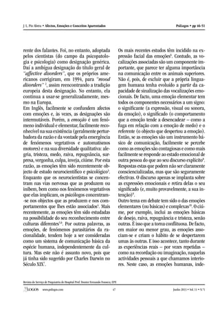 Revista do Serviço de Psiquiatria do Hospital Prof. Doutor Fernando Fonseca, EPE
www.psilogos.com Junho 2013 • Vol. 11 • N.º147
PsiLogos • pp 46-51J. L. Pio Abreu • Afectos, Emoções e Conceitos Aparentados
rente dos falantes. Foi, no entanto, adoptada
pelos cientistas (do campo da psicopatolo-
gia e psicologia) como designação genérica.
Daí a ambígua designação do título geral de
“affective disorders”, que os próprios ame-
ricanos corrigiram, em 1994, para “mood
disorders” 2
, assim reencontrando a tradição
europeia desta designação. No entanto, ela
continua a usar-se generalizadamente, mes-
mo na Europa.
Em Inglês, facilmente se confundem afectos
com emoções e, às vezes, as designações são
intermutáveis. Porém, a emoção é um fenó-
meno individual e elementar, facilmente reco-
nhecível na sua existência (geralmente pertur-
badora da razão e da vontade pela emergência
de fenómenos vegetativos e automatismos
motores) e na sua diversidade qualitativa: ale-
gria, tristeza, medo, raiva, repugnância, sur-
presa, vergonha, culpa, inveja, ciúme. Por esta
razão, as emoções têm sido recentemente ob-
jecto de estudo neurocientífico e psicológico3
.
Enquanto que os neurocientistas se concen-
tram nas vias nervosas que as produzem ou
inibem, bem como nos fenómenos vegetativos
que elas implicam, os psicólogos concentram-
-se nos objectos que as produzem e nos com-
portamentos que lhes estão associados4
. Mais
recentemente, as emoções têm sido estudadas
na possibilidade do seu reconhecimento entre
culturas diferentes5,6
. Por outras palavras, as
emoções, de fenómenos parasitários da ra-
cionalidade, tendem hoje a ser consideradas
como um sistema de comunicação básica da
espécie humana, independentemente da cul-
tura. Mas este não é assunto novo, pois que
já tinha sido sugerido por Charles Darwin no
Século XIX7
.
Os mais recentes estudos têm incidido na ex-
pressão facial das emoções6
. Contudo, as vo-
calizações associadas são um componente im-
portante, que parece ter alguma importância
na comunicação entre os animais superiores.
Não é, pois, de excluir que a própria lingua-
gem humana tenha evoluído a partir da ca-
pacidade de sinalização das vocalizações emo-
cionais. De facto, uma emoção elementar tem
todos os componentes necessários a um signo:
o significante (a expressão, visual ou sonora,
da emoção), o significado (o comportamento
que a emoção tende a desencadear – como a
fuga em relação com a emoção de medo) e o
referente (o objecto que despertou a emoção).
Então, se as emoções são um instrumento bá-
sico de comunicação, facilmente se percebe
como as emoções são contagiosas e como mais
facilmente se responde ao estado emocional de
outra pessoa do que ao seu discurso explícito8
.
Respostas estas que podem não ser claramente
consciencializadas, mas que são seguramente
efectivas. O discurso apenas se implanta sobre
as expressões emocionais e retira delas o seu
significado (e, muito provavelmente, a sua in-
tenção)9
.
Outro tema em debate tem sido o das emoções
elementares (ou básicas) e complexas10
. O ciú-
me, por exemplo, inclui as emoções básicas
de desejo, raiva, repugnância e tristeza, senão
outras.É isso que a torna conflituosa.De facto,
em maior ou menor grau, as emoções asso-
ciam-se e criam o hábito de se despertarem
umas às outras. E isso acontece, tanto durante
as experiências reais – por vezes repetidas –
como na recordação ou imaginação, naquelas
actividades pessoais a que chamamos interio-
res. Neste caso, as emoções humanas, inde-
 