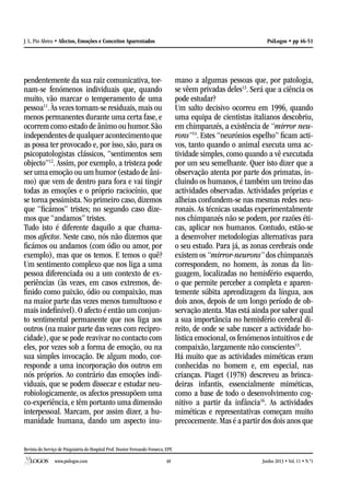 Revista do Serviço de Psiquiatria do Hospital Prof. Doutor Fernando Fonseca, EPE
www.psilogos.com Junho 2013 • Vol. 11 • N.º148
PsiLogos • pp 46-51J. L. Pio Abreu • Afectos, Emoções e Conceitos Aparentados
pendentemente da sua raiz comunicativa, tor-
nam-se fenómenos individuais que, quando
muito, vão marcar o temperamento de uma
pessoa11
. Às vezes tornam-se residuais, mais ou
menos permanentes durante uma certa fase, e
ocorrem como estado de ânimo ou humor.São
independentes de qualquer acontecimento que
as possa ter provocado e, por isso, são, para os
psicopatologistas clássicos, “sentimentos sem
objecto”12
. Assim, por exemplo, a tristeza pode
ser uma emoção ou um humor (estado de âni-
mo) que vem de dentro para fora e vai tingir
todas as emoções e o próprio raciocínio, que
se torna pessimista. No primeiro caso, dizemos
que “ficámos” tristes; no segundo caso dize-
mos que “andamos” tristes.
Tudo isto é diferente daquilo a que chama-
mos afectos. Neste caso, nós não dizemos que
ficámos ou andamos (com ódio ou amor, por
exemplo), mas que os temos. E temos o quê?
Um sentimento complexo que nos liga a uma
pessoa diferenciada ou a um contexto de ex-
periências (às vezes, em casos extremos, de-
finido como paixão, ódio ou compaixão, mas
na maior parte das vezes menos tumultuoso e
mais indefinível). O afecto é então um conjun-
to sentimental permanente que nos liga aos
outros (na maior parte das vezes com recipro-
cidade), que se pode reavivar no contacto com
eles, por vezes sob a forma de emoção, ou na
sua simples invocação. De algum modo, cor-
responde a uma incorporação dos outros em
nós próprios. Ao contrário das emoções indi-
viduais, que se podem dissecar e estudar neu-
robiologicamente, os afectos pressupõem uma
co-experiência, e têm portanto uma dimensão
interpessoal. Marcam, por assim dizer, a hu-
manidade humana, dando um aspecto inu-
mano a algumas pessoas que, por patologia,
se vêem privadas deles13
. Será que a ciência os
pode estudar?
Um salto decisivo ocorreu em 1996, quando
uma equipa de cientistas italianos descobriu,
em chimpanzés, a existência de “mirror neu-
rons”14
. Estes “neurónios espelho” ficam acti-
vos, tanto quando o animal executa uma ac-
tividade simples, como quando a vê executada
por um seu semelhante. Quer isto dizer que a
observação atenta por parte dos primatas, in-
cluindo os humanos, é também um treino das
actividades observadas. Actividades próprias e
alheias confundem-se nas mesmas redes neu-
ronais. As técnicas usadas experimentalmente
nos chimpanzés não se podem, por razões éti-
cas, aplicar nos humanos. Contudo, estão-se
a desenvolver metodologias alternativas para
o seu estudo. Para já, as zonas cerebrais onde
existem os “mirror-neurons” dos chimpanzés
correspondem, no homem, às zonas da lin-
guagem, localizadas no hemisfério esquerdo,
o que permite perceber a completa e aparen-
temente súbita aprendizagem da língua, aos
dois anos, depois de um longo período de ob-
servação atenta. Mas está ainda por saber qual
a sua importância no hemisfério cerebral di-
reito, de onde se sabe nascer a actividade ho-
lística emocional, os fenómenos intuitivos e de
compaixão, largamente não conscientes15
.
Há muito que as actividades miméticas eram
conhecidas no homem e, em especial, nas
crianças. Piaget (1978) descreveu as brinca-
deiras infantis, essencialmente miméticas,
como a base de todo o desenvolvimento cog-
nitivo a partir da infância16
. As actividades
miméticas e representativas começam muito
precocemente.Mas é a partir dos dois anos que
 