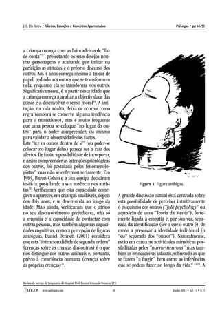 Revista do Serviço de Psiquiatria do Hospital Prof. Doutor Fernando Fonseca, EPE
www.psilogos.com Junho 2013 • Vol. 11 • N.º149
PsiLogos • pp 46-51J. L. Pio Abreu • Afectos, Emoções e Conceitos Aparentados
a criança começa com as brincadeiras de “faz
de conta”17
, projectando os seus desejos nou-
tras personagens e acabando por imitar na
perfeição as atitudes e o próprio discurso dos
outros. Aos 4 anos começa mesmo a trocar de
papel, pedindo aos outros que se transformem
nela, enquanto ela se transforma nos outros.
Significativamente, é a partir desta idade que
a criança começa a avaliar a objectividade das
coisas e a desenvolver o senso moral18
. A imi-
tação, na vida adulta, deixa de ocorrer como
regra (embora se conserve alguma tendência
para o mimetismo), mas é muito frequente
que uma pessoa se coloque “no lugar do ou-
tro” para o poder compreender, ou mesmo
para validar a objectividade dos factos.
Este “ter os outros dentro de si” (ou poder-se
colocar no lugar deles) parece ser a raiz dos
afectos. De facto, a possibilidade de incorporar,
e assim compreender as intenções psicológicas
dos outros, foi postulada pelos fenomenolo-
gistas19,
mas não se enfrentou seriamente. Em
1985, Baron-Cohen e a sua equipa decidiram
testá-la, postulando a sua ausência nos autis-
tas20
. Verificaram que esta capacidade come-
çava a aparecer, em crianças saudáveis, depois
dos dois anos, e se desenvolvia ao longo da
idade. Mais ainda, verificaram que o atraso
no seu desenvolvimento prejudicava, não só
a empatia e a capacidade de contactar com
outras pessoas, mas também algumas capaci-
dades cognitivas, como a percepção de figuras
ambíguas. Daniel Dennett (2001) considera
que esta“intencionalidade de segunda ordem”
(crenças sobre as crenças dos outros) é o que
nos distingue dos outros animais e, portanto,
prévio à consciência humana (crenças sobre
as próprias crenças)21
.
Figura 1: Figura ambígua.
A grande discussão actual está centrada sobre
esta possibilidade de perceber intuitivamente
o psiquismo dos outros (“folk psychology” ou
aquisição de uma “Teoria da Mente”), forte-
mente ligada à empatia e, por sua vez, sepa-
rada da identificação (ser o que o outro é), de
modo a preservar a identidade individual (o
“eu” separado dos “outros”). Naturalmente,
estão em causa as actividades miméticas pos-
sibilitadas pelos “mirror-neurons” mas tam-
bém as brincadeiras infantis, sobretudo as que
se fazem “a fingir”, bem como as inferências
que se podem fazer ao longo da vida17,22,23
. A
 
