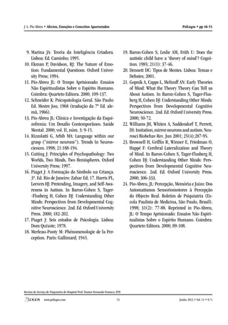 Revista do Serviço de Psiquiatria do Hospital Prof. Doutor Fernando Fonseca, EPE
www.psilogos.com Junho 2013 • Vol. 11 • N.º151
PsiLogos • pp 46-51J. L. Pio Abreu • Afectos, Emoções e Conceitos Aparentados
9.	Marina JA: Teoria da Inteligência Criadora.
Lisboa: Ed. Caminho; 1995.
10.	Ekman P, Davidson, RJ: The Nature of Emo-
tion: Fundamental Questions. Oxford Univer-
sity Press; 1994.
11.	Pio-Abreu JL: O Tempo Aprisionado: Ensaios
Não Espiritualistas Sobre o Espírito Humano.
Coimbra: Quarteto Editora. 2000; 109-137.
12.	Schneider K: Psicopatologia Geral. São Paulo:
Ed. Mestre Jou; 1968 (tradução da 7ª Ed. ale-
mã, 1966).
13.	Pio-Abreu JL: Clínica e Investigação da Esqui-
zofrenia: Um Desafio Contemporâneo. Saúde
Mental. 2000; vol. II, núm. 3: 9-15.
14.	Rizzolatti G, Arbib MA: Language within our
grasp (“mirror neurons”). Trends In Neuros-
ciences. 1998; 21:188-194.
15.	Cutting J: Principles of Psychopathology: Two
Worlds, Two Minds, Two Hemispheres. Oxford
University Press; 1997.
16.	Piaget J: A Formação do Símbolo na Criança.
3ª. Ed. Rio de Janeiro: Zahar Ed; 17. Harris PL,
Leevers HJ: Pretending, Imagery, and Self-Awa-
reness in Autism. In Baron-Cohen S, Tager-
-Flusberg H, Cohen DJ: Understanding Other
Minds: Perspectives from Developmental Cog-
nitive Neuroscience. 2nd. Ed. Oxford University
Press. 2000; 182-202.
17.	Piaget J: Seis estudos de Psicologia. Lisboa:
Dom Quixote; 1978.
18.	Merleau-Ponty M: Phénomenologie de la Per-
ception. Paris: Gallimard; 1945.
19.	Baron-Cohen S, Leslie AM, Frith U: Does the
autistic child have a ‘theory of mind’? Cogni-
tion. 1985; 21(1): 37-46.
20.	Dennett DC: Tipos de Mentes. Lisboa: Temas e
Debates; 2001.
21.	Gopnik A, Capps L, Meltzoff AN: Early Theories
of Mind: What the Theory Theory Can Tell us
About Autism. In Baron-Cohen S, Tager-Flus-
berg H, Cohen DJ: Understanding Other Minds:
Perspectives from Developmental Cognitive
Neuroscience. 2nd. Ed. Oxford University Press.
2000; 50-72.
22.	Williams JH, Whiten A, Suddendorf T, Perrett,
DI:Imitation,mirrorneuronsandautism.Neu-
rosci Biobehav Rev. Jun 2001; 25(4):287-95.
23.	Brownell H, Griffin R, Winner E, Friedman O,
Happé F: Cerebral Lateralization and Theory
of Mind. In Baron-Cohen S, Tager-Flusberg H,
Cohen DJ: Understanding Other Minds: Pers-
pectives from Developmental Cognitive Neu-
roscience. 2nd. Ed. Oxford University Press.
2000; 306-333.
24.	Pio-Abreu, JL: Percepção, Memória e Juizo: Dos
Automatismos Sensoriomotores à Percepção
do Objecto Real. Boletim de Psiquiatria (Es-
cola Paulista de Medicina, São Paulo, Brasil).
1998; 31(2): 77-88. Reprinted in Pio-Abreu,
JL: O Tempo Aprisionado: Ensaios Não Espiri-
tualistas Sobre o Espírito Humano. Coimbra:
Quarteto Editora. 2000; 89-108.
 