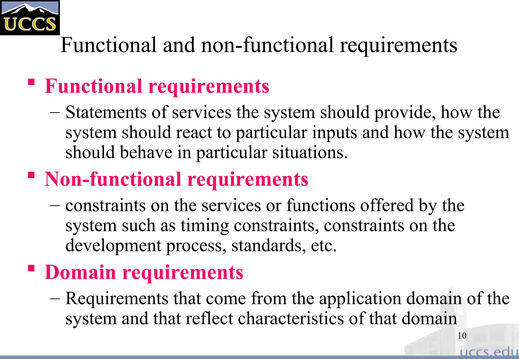 10
Functional and non-functional requirements
 Functional requirements
– Statements of services the system should provide, how the
system should react to particular inputs and how the system
should behave in particular situations.
 Non-functional requirements
– constraints on the services or functions offered by the
system such as timing constraints, constraints on the
development process, standards, etc.
 Domain requirements
– Requirements that come from the application domain of the
system and that reflect characteristics of that domain
 
