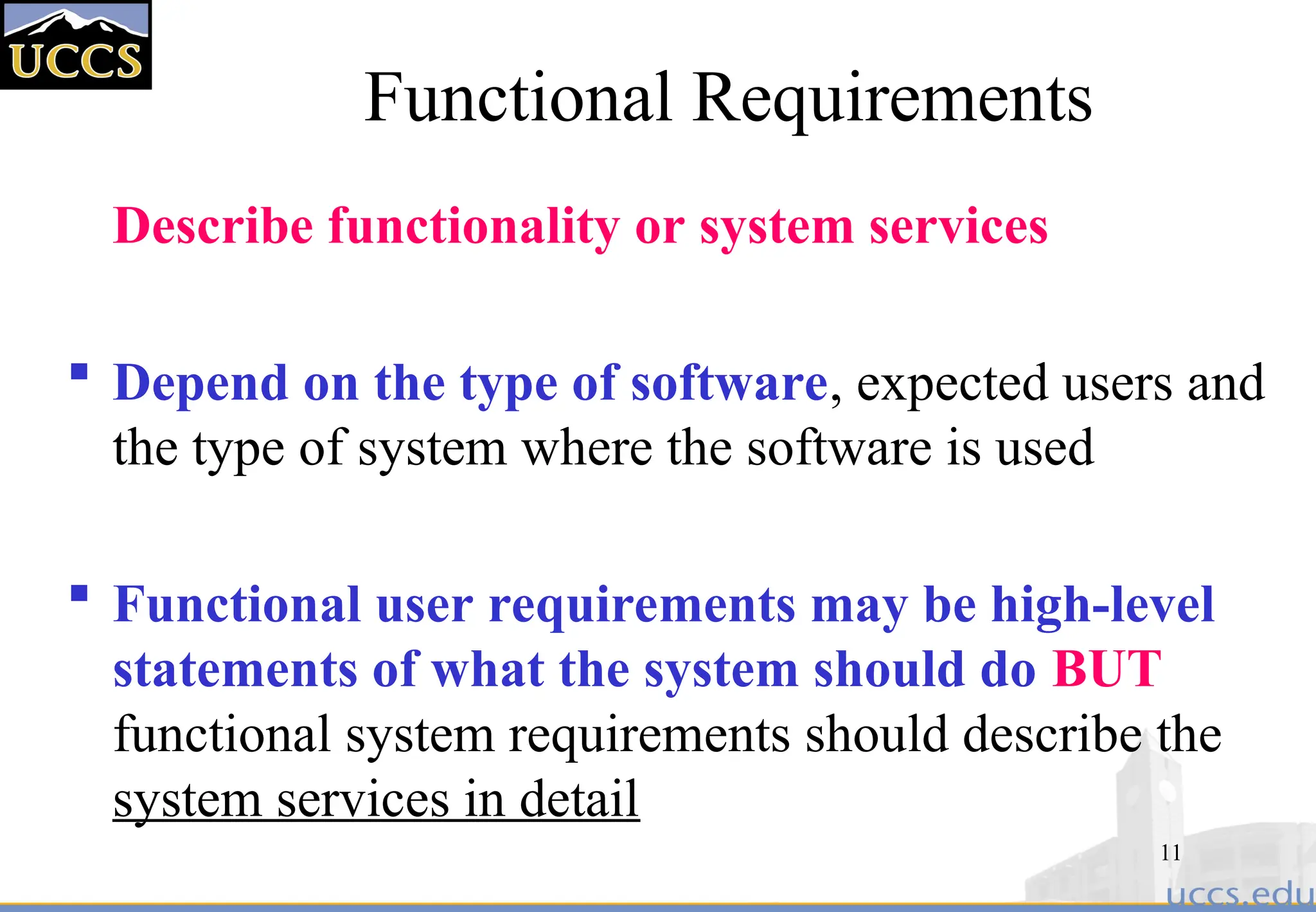 11
Functional Requirements
Describe functionality or system services
 Depend on the type of software, expected users and
the type of system where the software is used
 Functional user requirements may be high-level
statements of what the system should do BUT
functional system requirements should describe the
system services in detail
 
