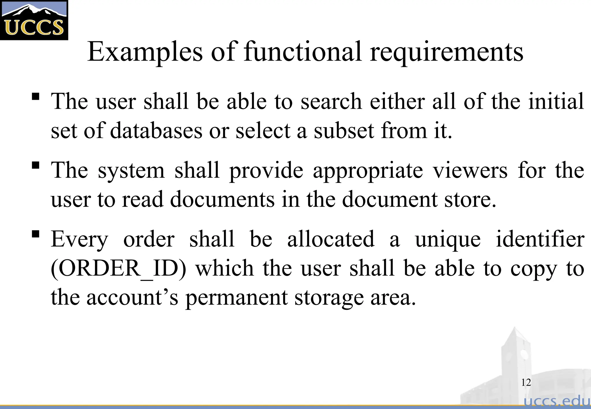 12
Examples of functional requirements
 The user shall be able to search either all of the initial
set of databases or select a subset from it.
 The system shall provide appropriate viewers for the
user to read documents in the document store.
 Every order shall be allocated a unique identifier
(ORDER_ID) which the user shall be able to copy to
the account’s permanent storage area.
 