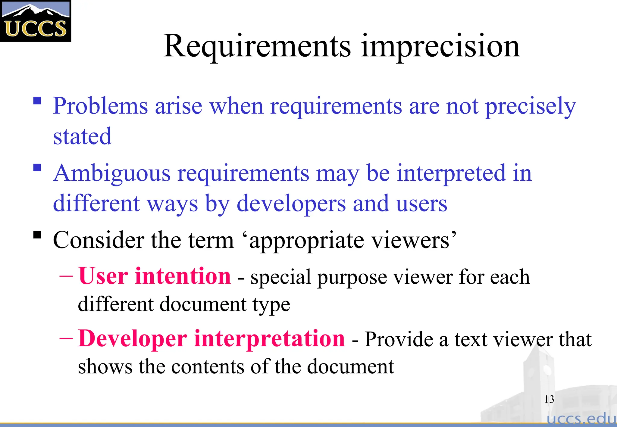 13
Requirements imprecision
 Problems arise when requirements are not precisely
stated
 Ambiguous requirements may be interpreted in
different ways by developers and users
 Consider the term ‘appropriate viewers’
– User intention - special purpose viewer for each
different document type
– Developer interpretation - Provide a text viewer that
shows the contents of the document
 