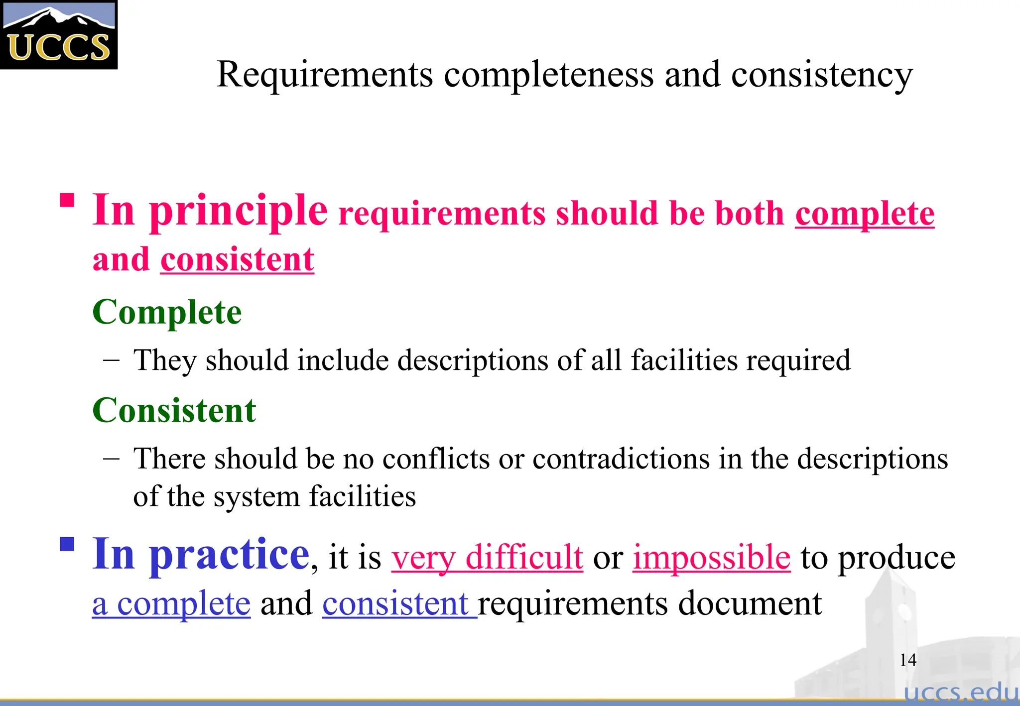 14
Requirements completeness and consistency
 In principle requirements should be both complete
and consistent
Complete
– They should include descriptions of all facilities required
Consistent
– There should be no conflicts or contradictions in the descriptions
of the system facilities
 In practice, it is very difficult or impossible to produce
a complete and consistent requirements document
 