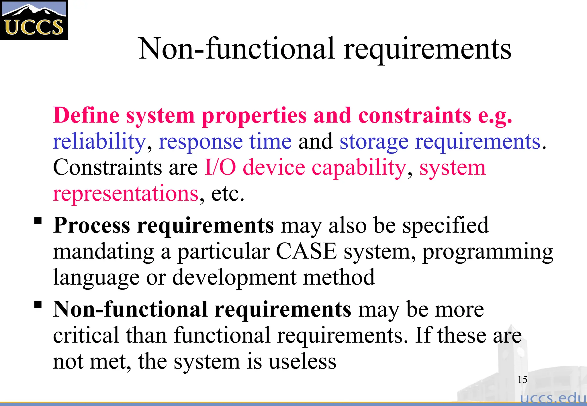 15
Non-functional requirements
Define system properties and constraints e.g.
reliability, response time and storage requirements.
Constraints are I/O device capability, system
representations, etc.
 Process requirements may also be specified
mandating a particular CASE system, programming
language or development method
 Non-functional requirements may be more
critical than functional requirements. If these are
not met, the system is useless
 