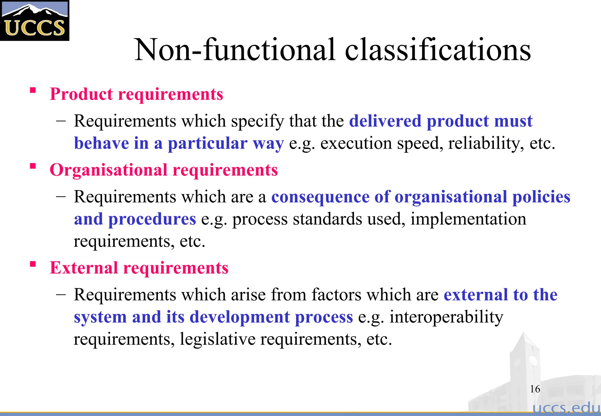 16
Non-functional classifications
 Product requirements
– Requirements which specify that the delivered product must
behave in a particular way e.g. execution speed, reliability, etc.
 Organisational requirements
– Requirements which are a consequence of organisational policies
and procedures e.g. process standards used, implementation
requirements, etc.
 External requirements
– Requirements which arise from factors which are external to the
system and its development process e.g. interoperability
requirements, legislative requirements, etc.
 