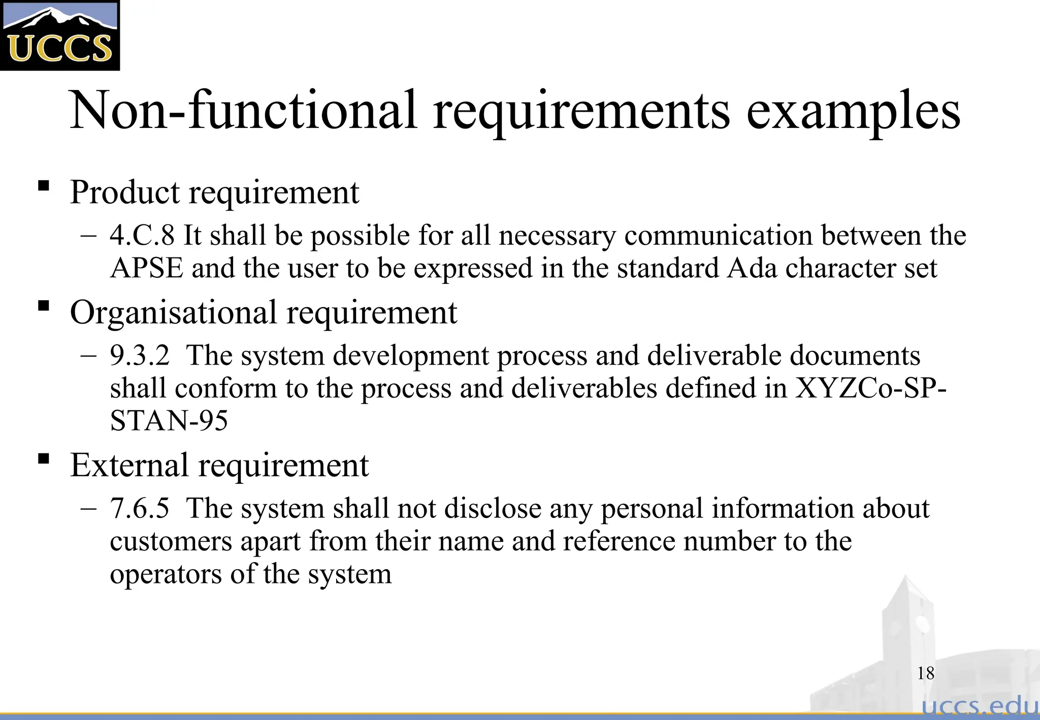 18
Non-functional requirements examples
 Product requirement
– 4.C.8 It shall be possible for all necessary communication between the
APSE and the user to be expressed in the standard Ada character set
 Organisational requirement
– 9.3.2 The system development process and deliverable documents
shall conform to the process and deliverables defined in XYZCo-SP-
STAN-95
 External requirement
– 7.6.5 The system shall not disclose any personal information about
customers apart from their name and reference number to the
operators of the system
 