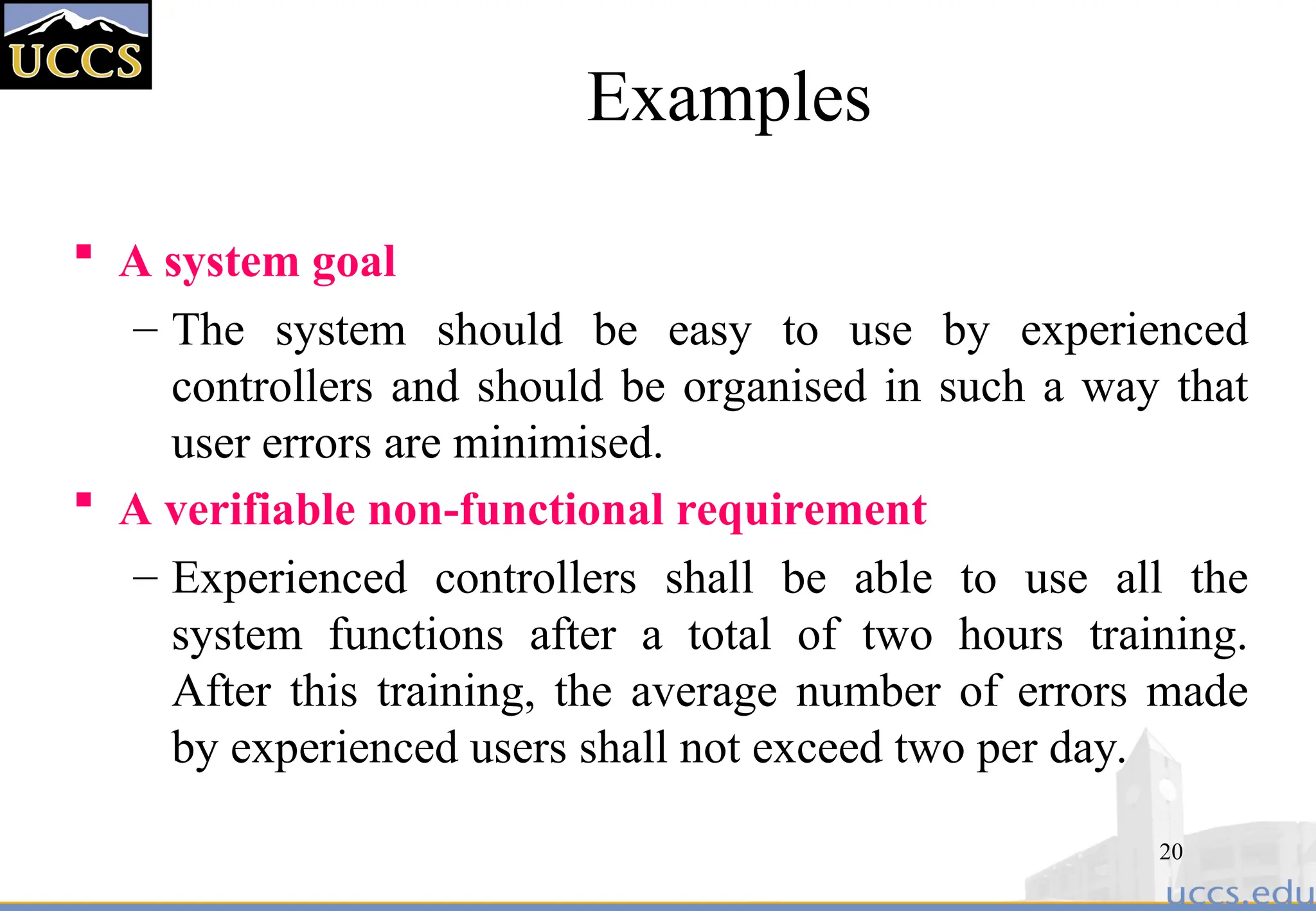 20
Examples
 A system goal
– The system should be easy to use by experienced
controllers and should be organised in such a way that
user errors are minimised.
 A verifiable non-functional requirement
– Experienced controllers shall be able to use all the
system functions after a total of two hours training.
After this training, the average number of errors made
by experienced users shall not exceed two per day.
 