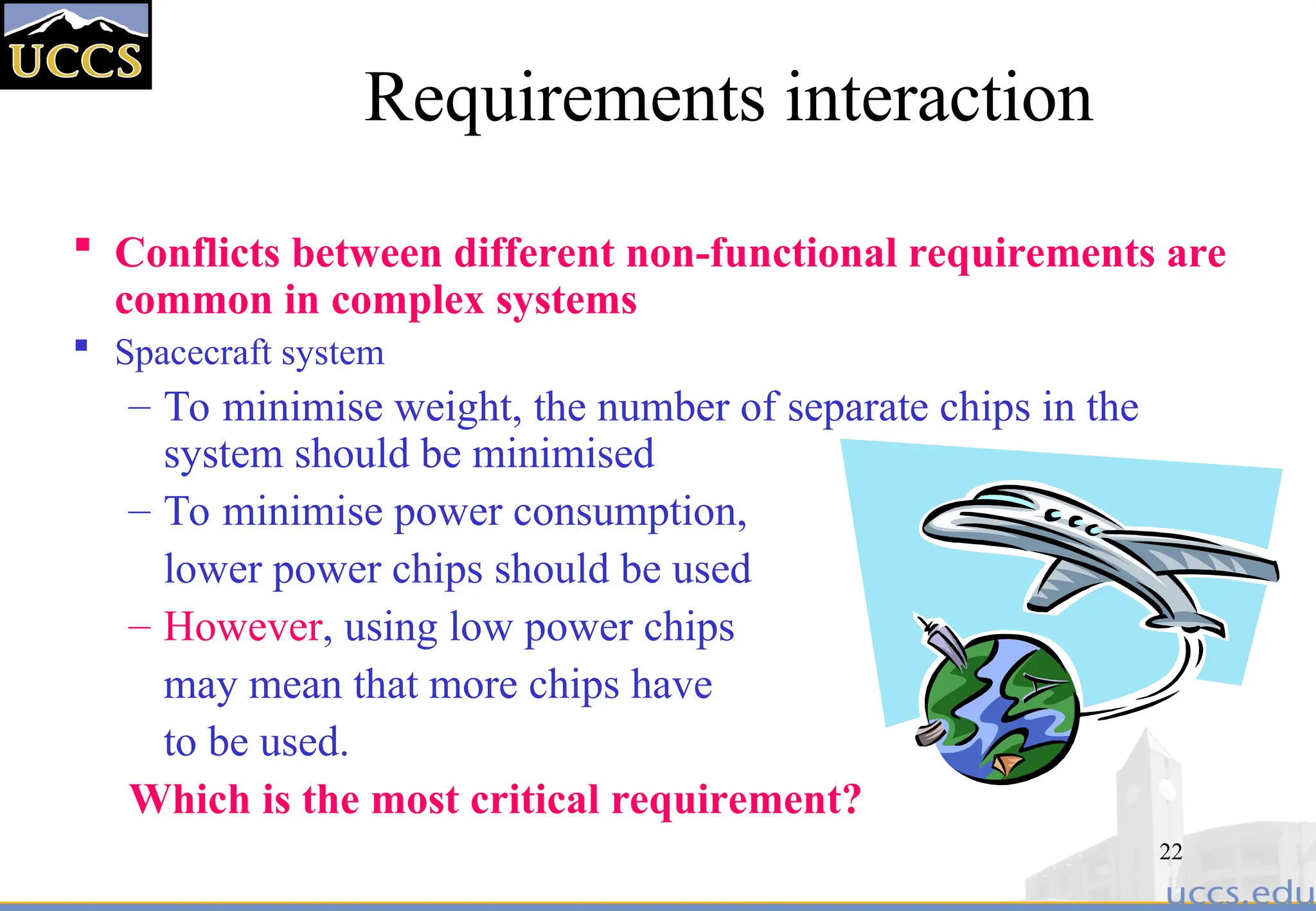22
Requirements interaction
 Conflicts between different non-functional requirements are
common in complex systems
 Spacecraft system
– To minimise weight, the number of separate chips in the
system should be minimised
– To minimise power consumption,
lower power chips should be used
– However, using low power chips
may mean that more chips have
to be used.
Which is the most critical requirement?
 