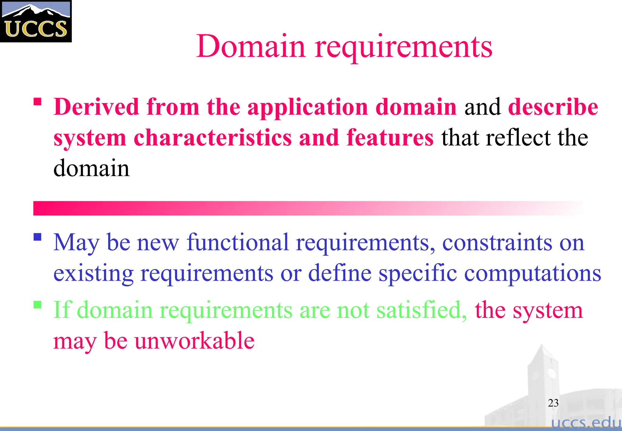 23
Domain requirements
 Derived from the application domain and describe
system characteristics and features that reflect the
domain
 May be new functional requirements, constraints on
existing requirements or define specific computations
 If domain requirements are not satisfied, the system
may be unworkable
 