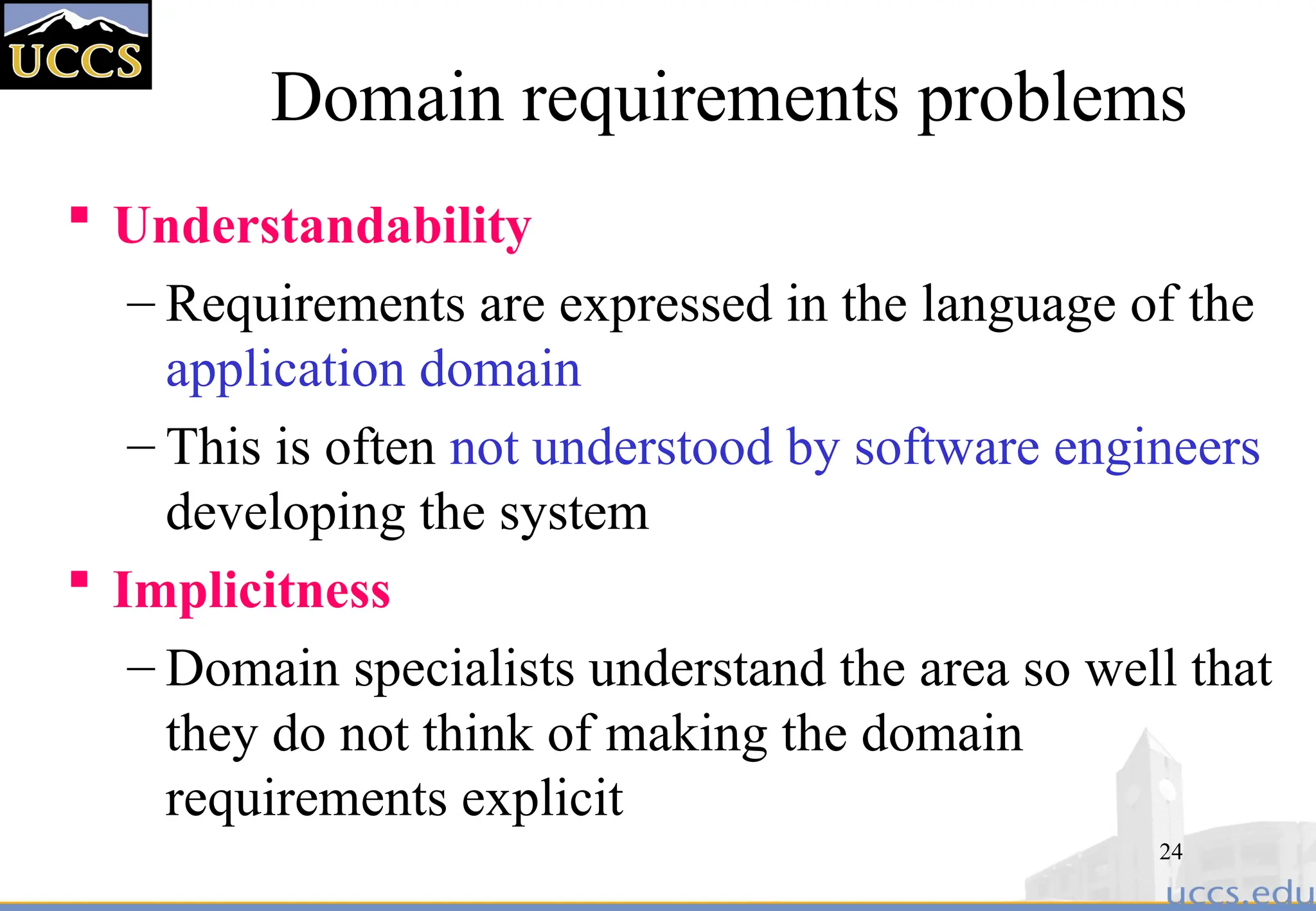 24
Domain requirements problems
 Understandability
– Requirements are expressed in the language of the
application domain
– This is often not understood by software engineers
developing the system
 Implicitness
– Domain specialists understand the area so well that
they do not think of making the domain
requirements explicit
 