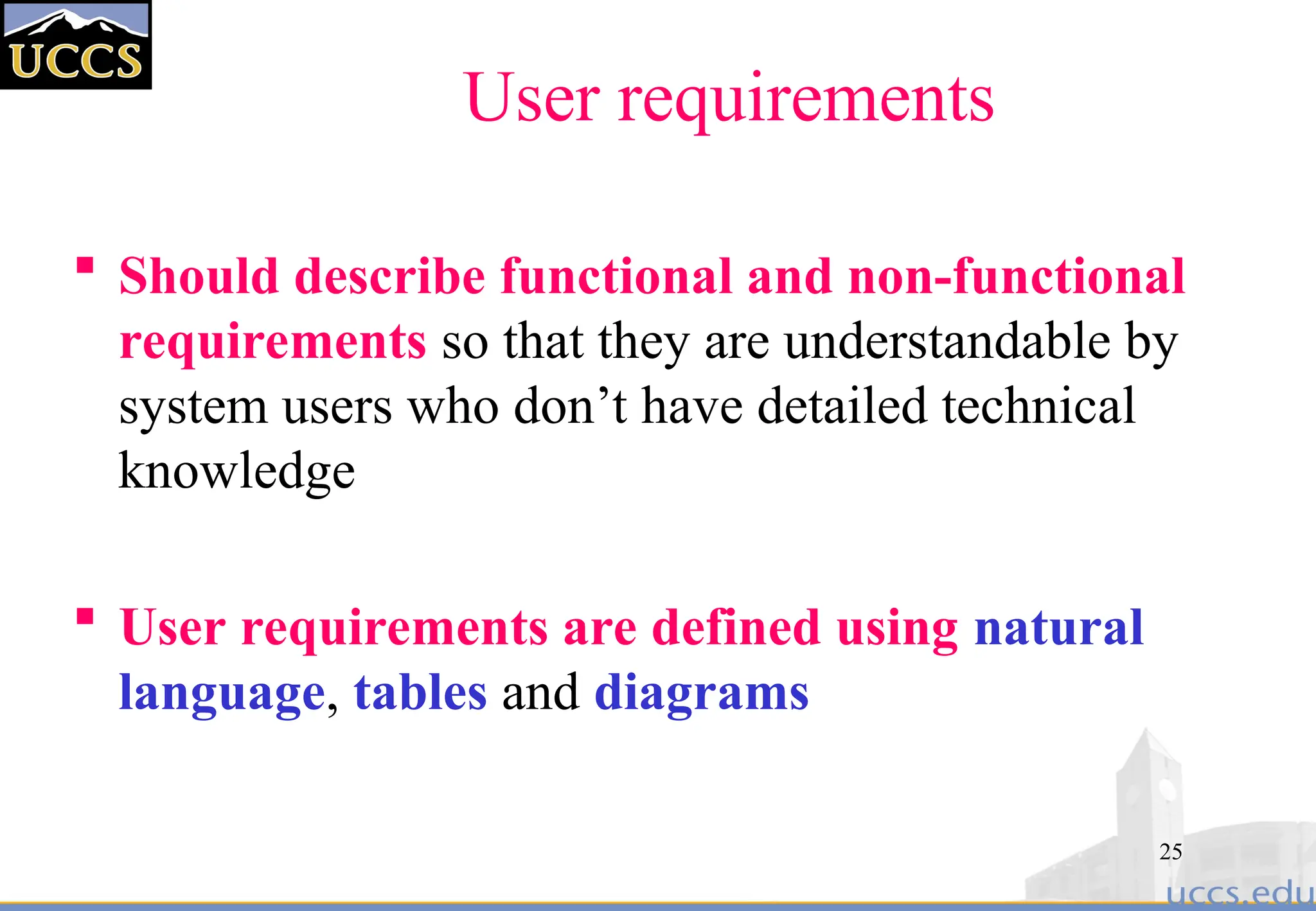 25
User requirements
 Should describe functional and non-functional
requirements so that they are understandable by
system users who don’t have detailed technical
knowledge
 User requirements are defined using natural
language, tables and diagrams
 