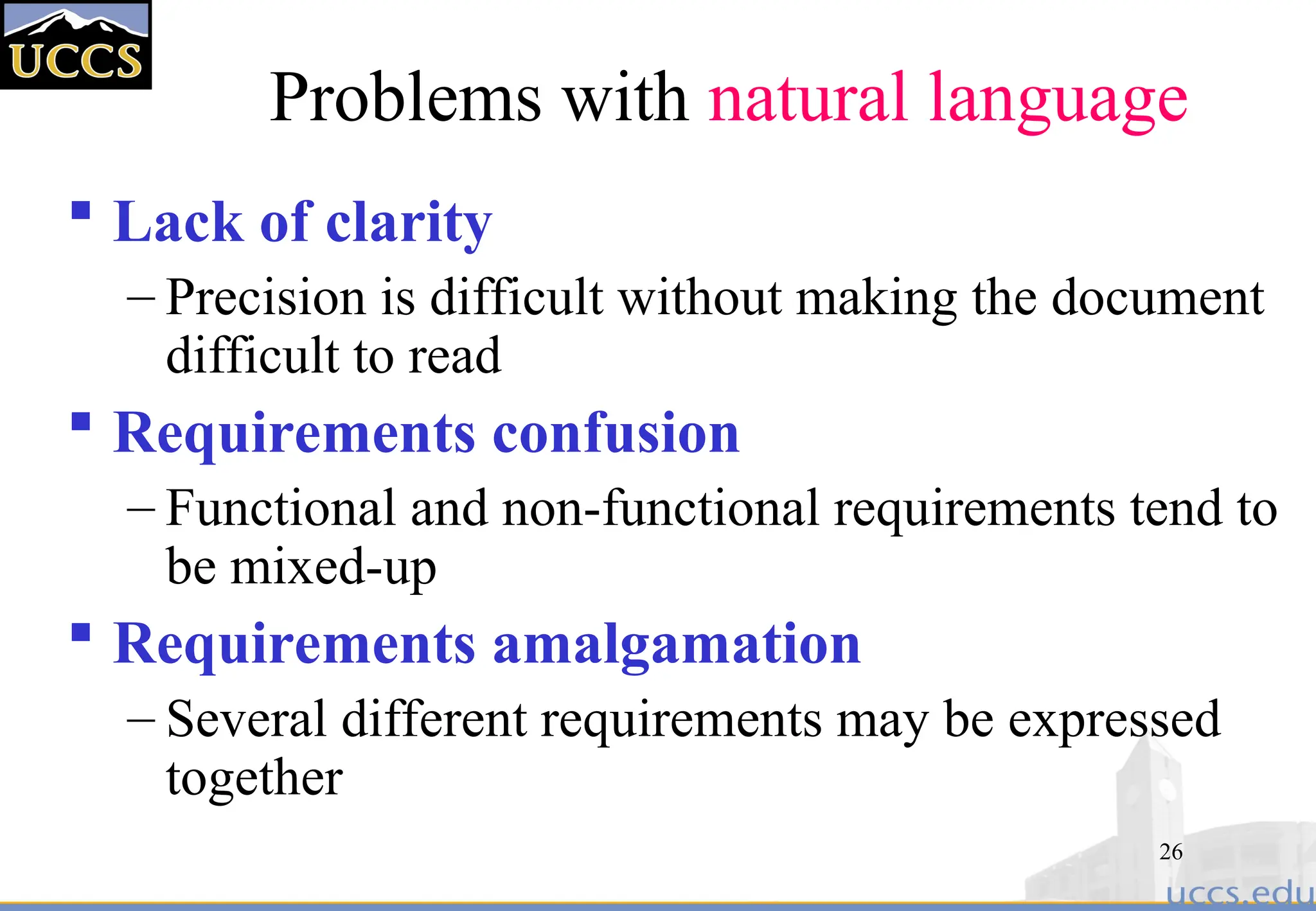 26
Problems with natural language
 Lack of clarity
– Precision is difficult without making the document
difficult to read
 Requirements confusion
– Functional and non-functional requirements tend to
be mixed-up
 Requirements amalgamation
– Several different requirements may be expressed
together
 