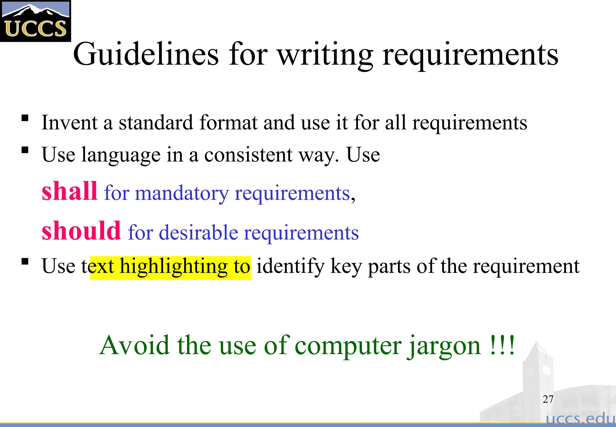 27
Guidelines for writing requirements
 Invent a standard format and use it for all requirements
 Use language in a consistent way. Use
shall for mandatory requirements,
should for desirable requirements
 Use text highlighting to identify key parts of the requirement
Avoid the use of computer jargon !!!
 