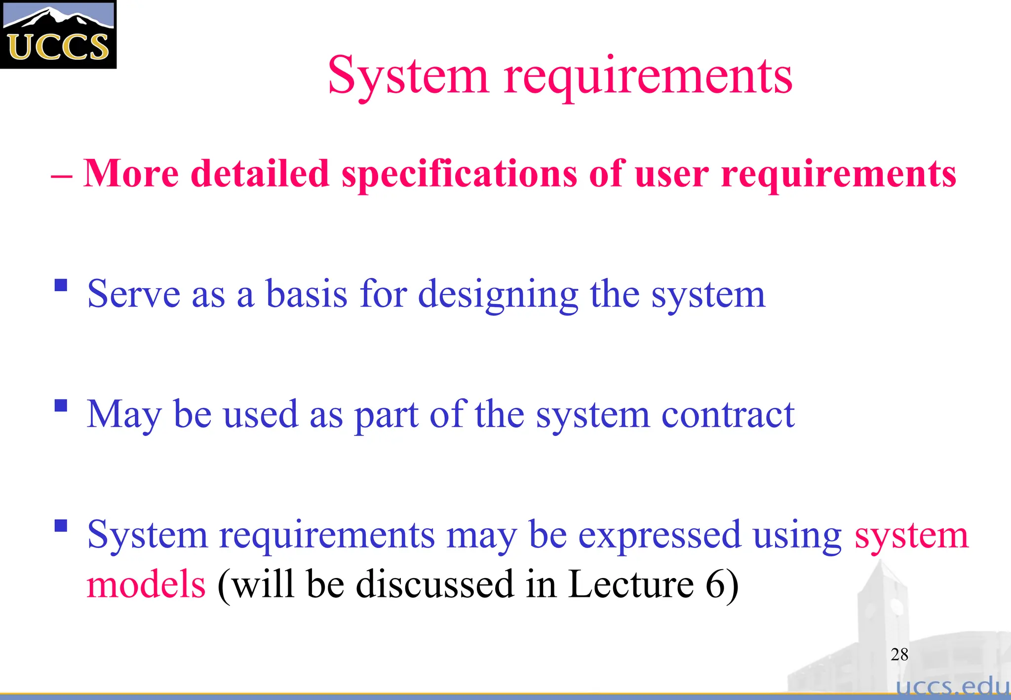 28
System requirements
– More detailed specifications of user requirements
 Serve as a basis for designing the system
 May be used as part of the system contract
 System requirements may be expressed using system
models (will be discussed in Lecture 6)
 