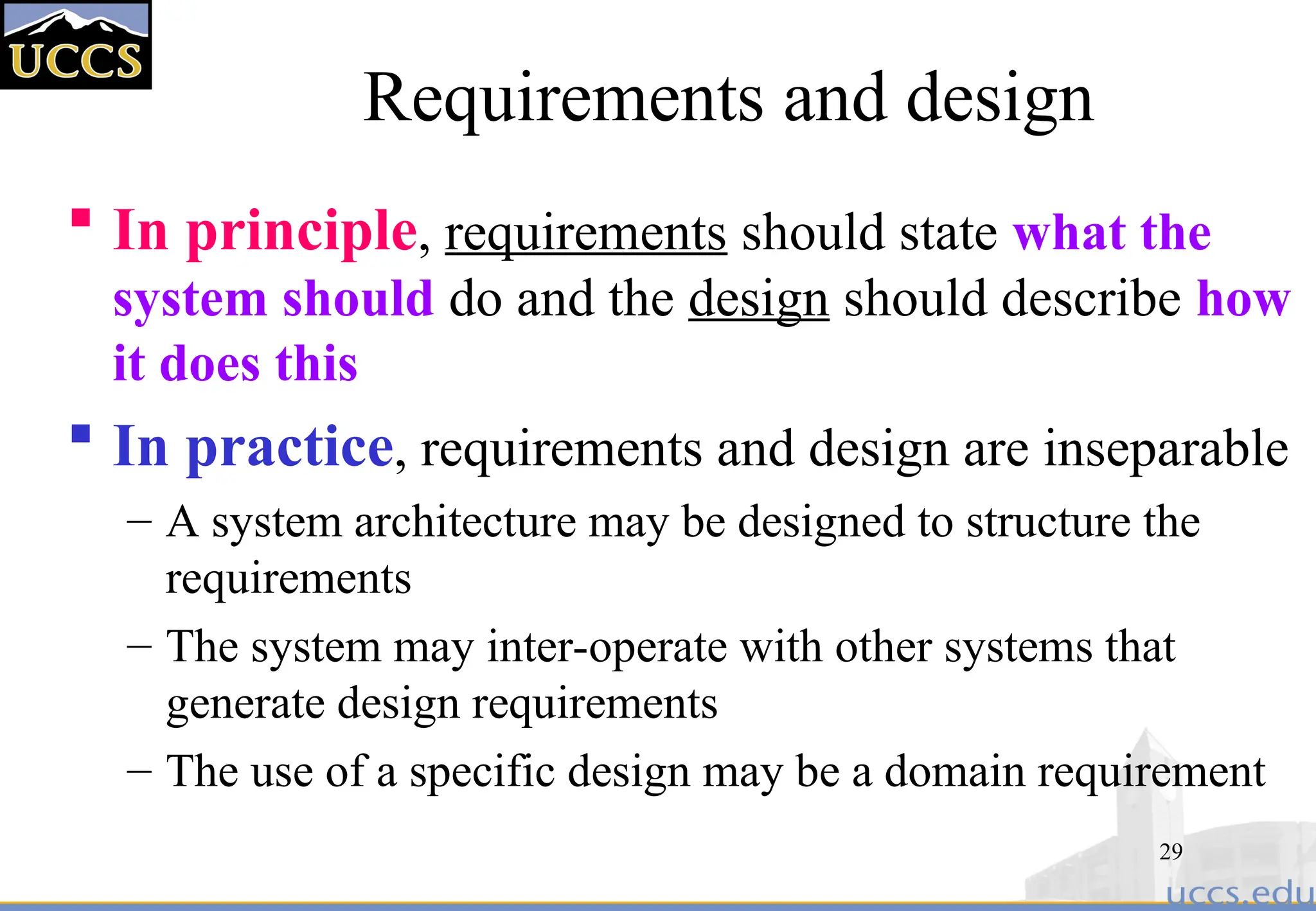 29
Requirements and design
 In principle, requirements should state what the
system should do and the design should describe how
it does this
 In practice, requirements and design are inseparable
– A system architecture may be designed to structure the
requirements
– The system may inter-operate with other systems that
generate design requirements
– The use of a specific design may be a domain requirement
 