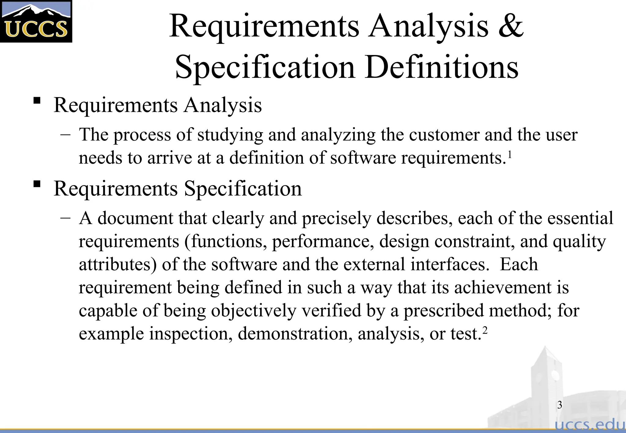 3
Requirements Analysis &
Specification Definitions
 Requirements Analysis
– The process of studying and analyzing the customer and the user
needs to arrive at a definition of software requirements.1
 Requirements Specification
– A document that clearly and precisely describes, each of the essential
requirements (functions, performance, design constraint, and quality
attributes) of the software and the external interfaces. Each
requirement being defined in such a way that its achievement is
capable of being objectively verified by a prescribed method; for
example inspection, demonstration, analysis, or test.2
 