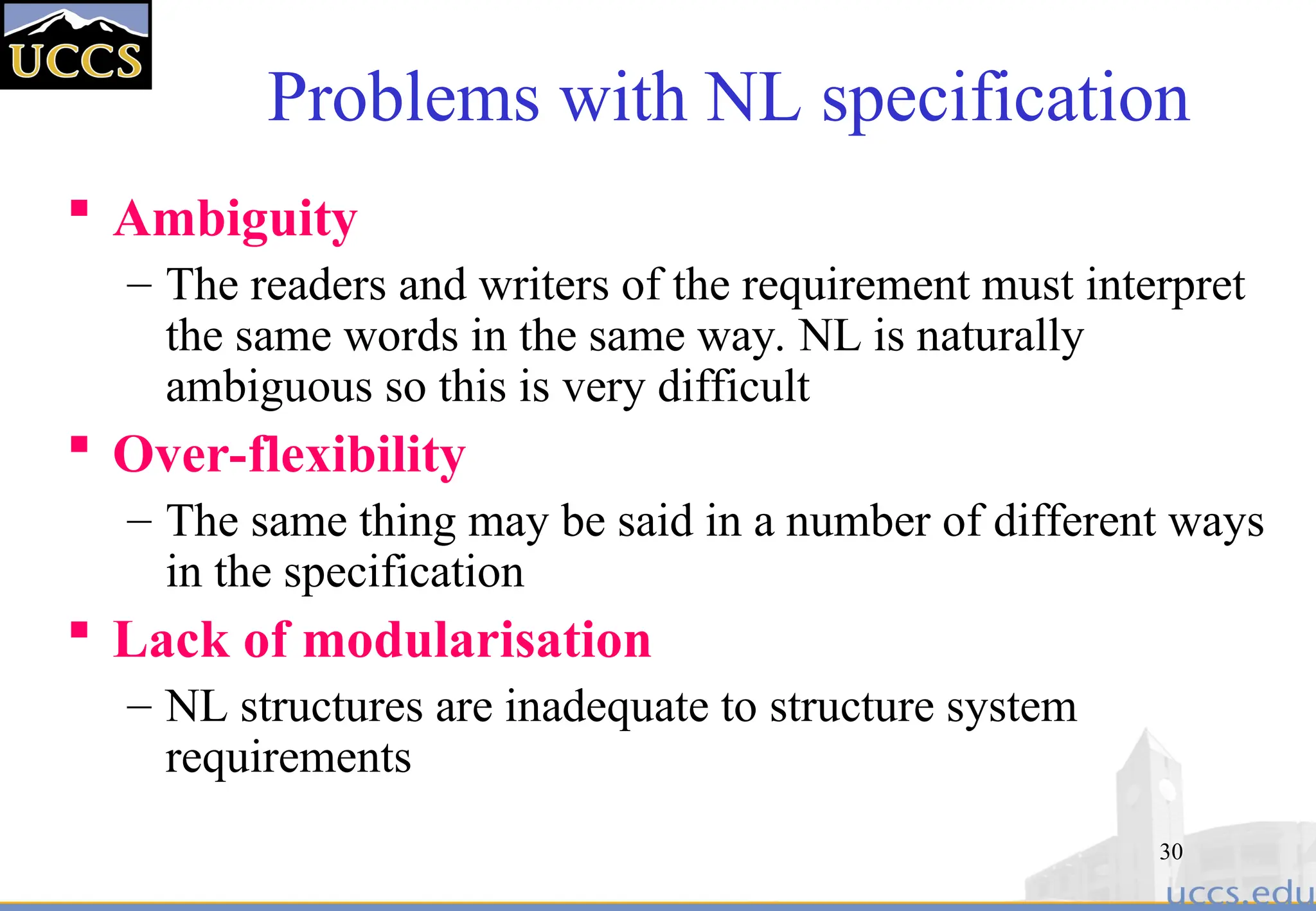 30
Problems with NL specification
 Ambiguity
– The readers and writers of the requirement must interpret
the same words in the same way. NL is naturally
ambiguous so this is very difficult
 Over-flexibility
– The same thing may be said in a number of different ways
in the specification
 Lack of modularisation
– NL structures are inadequate to structure system
requirements
 