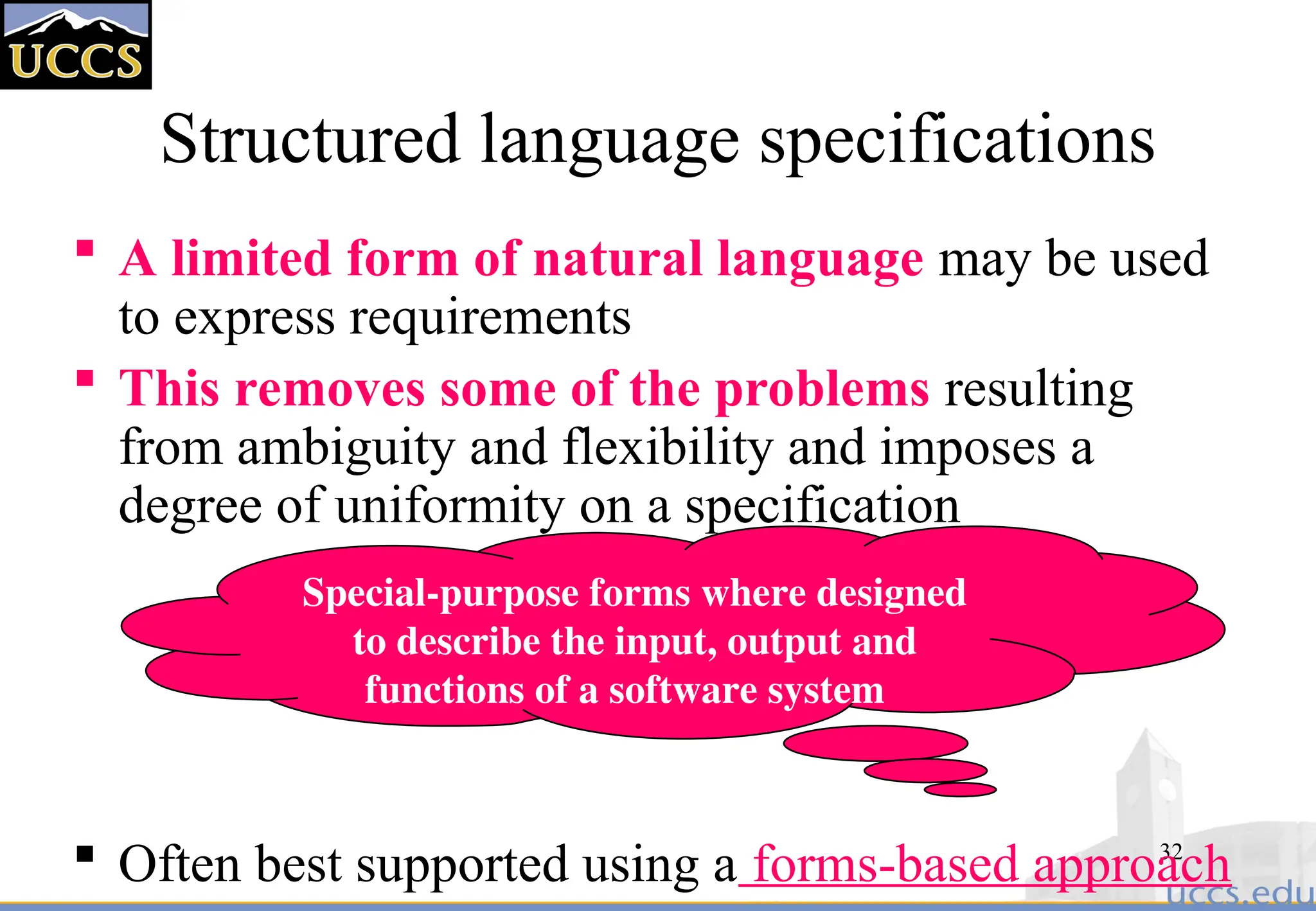 32
Structured language specifications
 A limited form of natural language may be used
to express requirements
 This removes some of the problems resulting
from ambiguity and flexibility and imposes a
degree of uniformity on a specification
 Often best supported using a forms-based approach
Special-purpose forms where designed
to describe the input, output and
functions of a software system
 