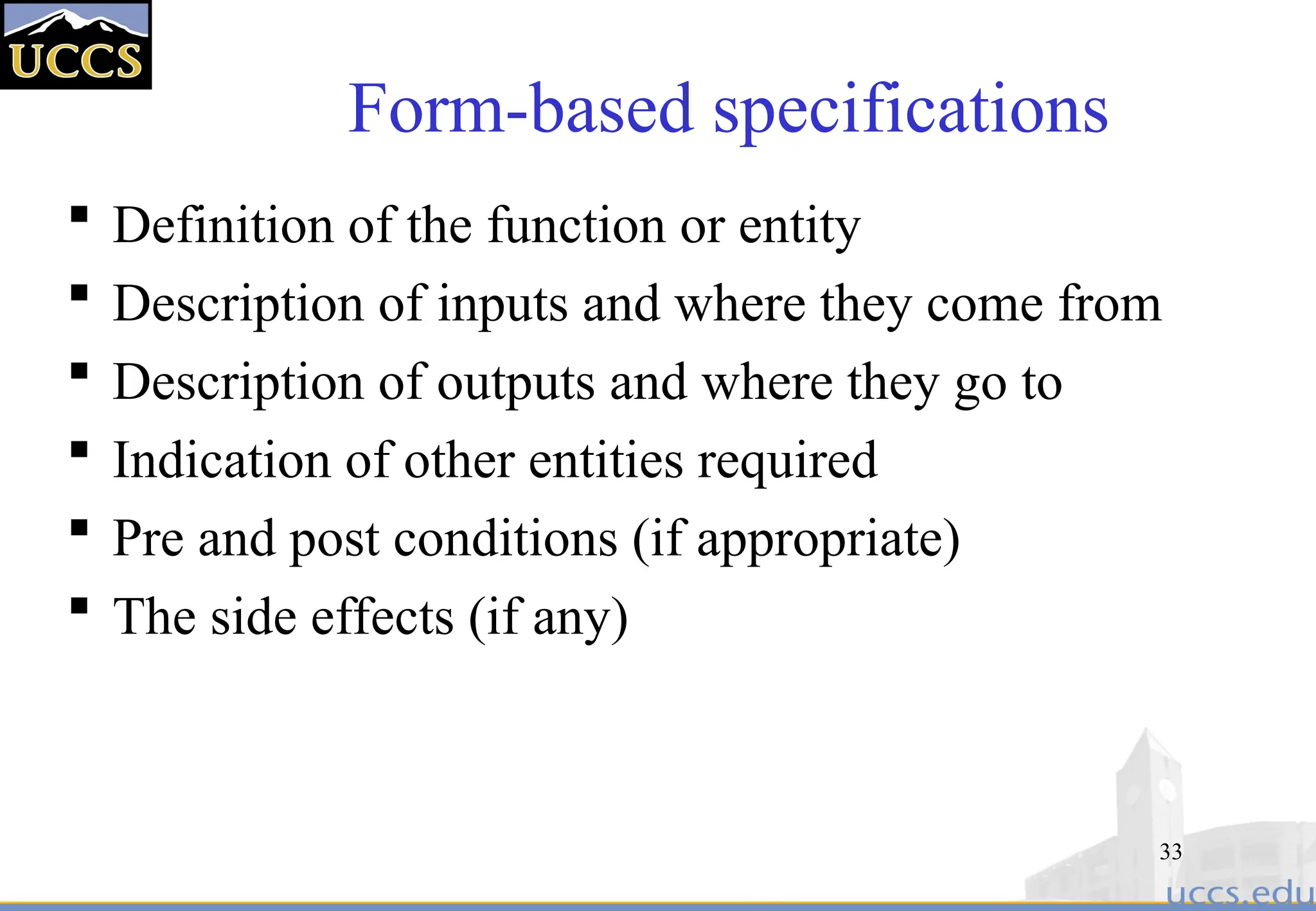 33
Form-based specifications
 Definition of the function or entity
 Description of inputs and where they come from
 Description of outputs and where they go to
 Indication of other entities required
 Pre and post conditions (if appropriate)
 The side effects (if any)
 