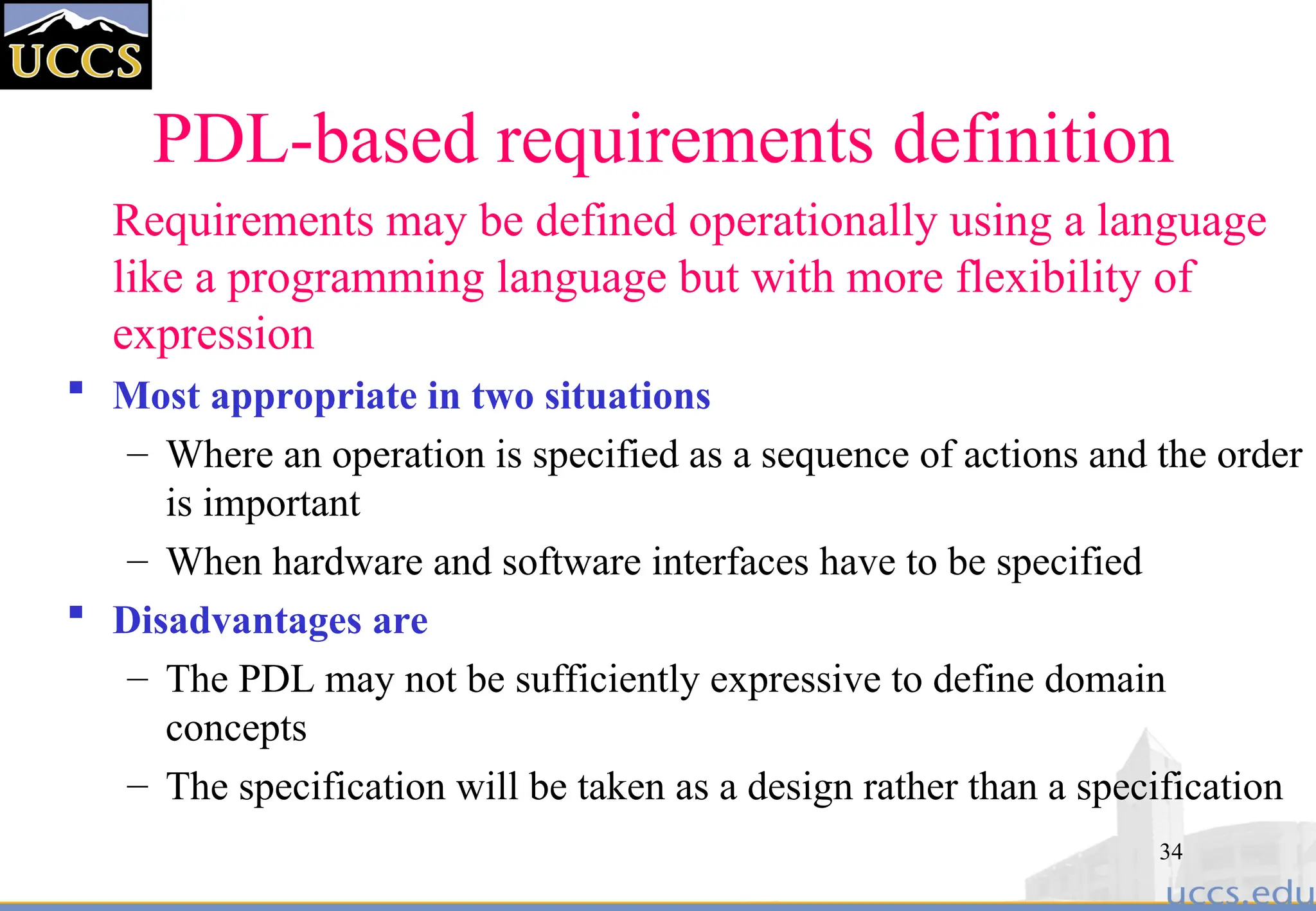 34
PDL-based requirements definition
Requirements may be defined operationally using a language
like a programming language but with more flexibility of
expression
 Most appropriate in two situations
– Where an operation is specified as a sequence of actions and the order
is important
– When hardware and software interfaces have to be specified
 Disadvantages are
– The PDL may not be sufficiently expressive to define domain
concepts
– The specification will be taken as a design rather than a specification
 