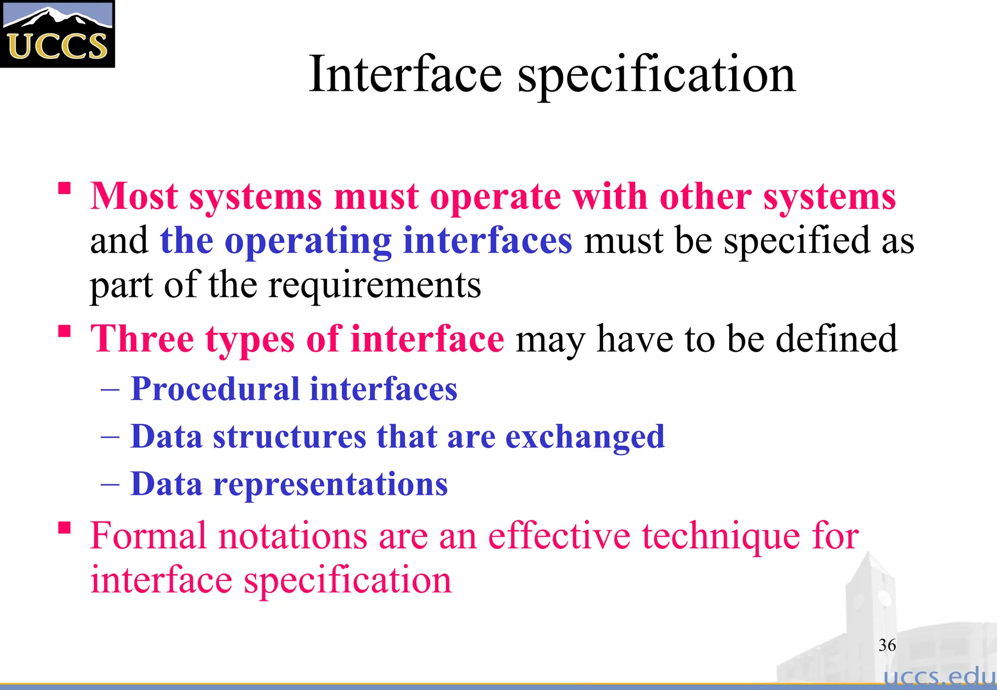 36
Interface specification
 Most systems must operate with other systems
and the operating interfaces must be specified as
part of the requirements
 Three types of interface may have to be defined
– Procedural interfaces
– Data structures that are exchanged
– Data representations
 Formal notations are an effective technique for
interface specification
 