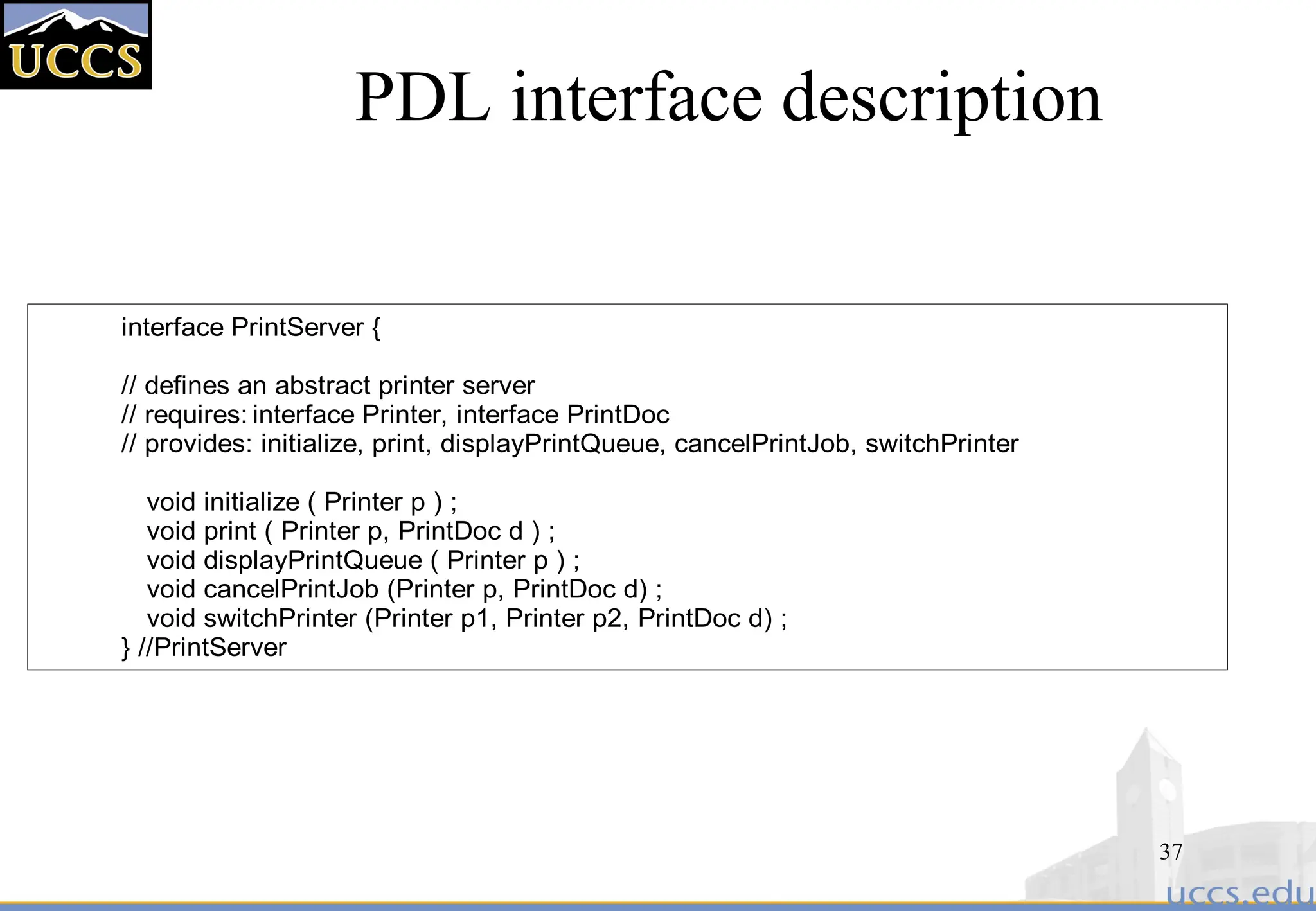 37
PDL interface description
interface PrintServer {
// defines an abstract printer server
// requires: interface Printer, interface PrintDoc
// provides: initialize, print, displayPrintQueue, cancelPrintJob, switchPrinter
void initialize ( Printer p ) ;
void print ( Printer p, PrintDoc d ) ;
void displayPrintQueue ( Printer p ) ;
void cancelPrintJob (Printer p, PrintDoc d) ;
void switchPrinter (Printer p1, Printer p2, PrintDoc d) ;
} //PrintServer
 