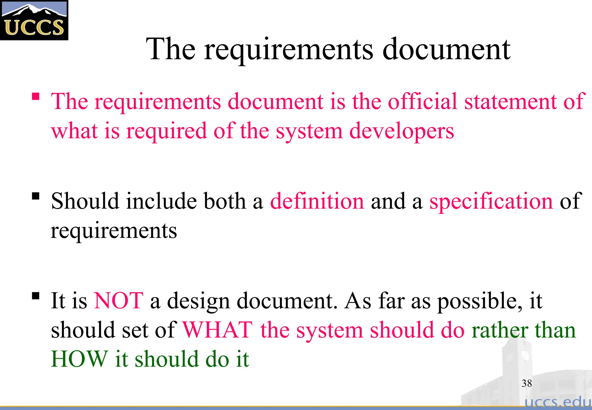 38
The requirements document
 The requirements document is the official statement of
what is required of the system developers
 Should include both a definition and a specification of
requirements
 It is NOT a design document. As far as possible, it
should set of WHAT the system should do rather than
HOW it should do it
 