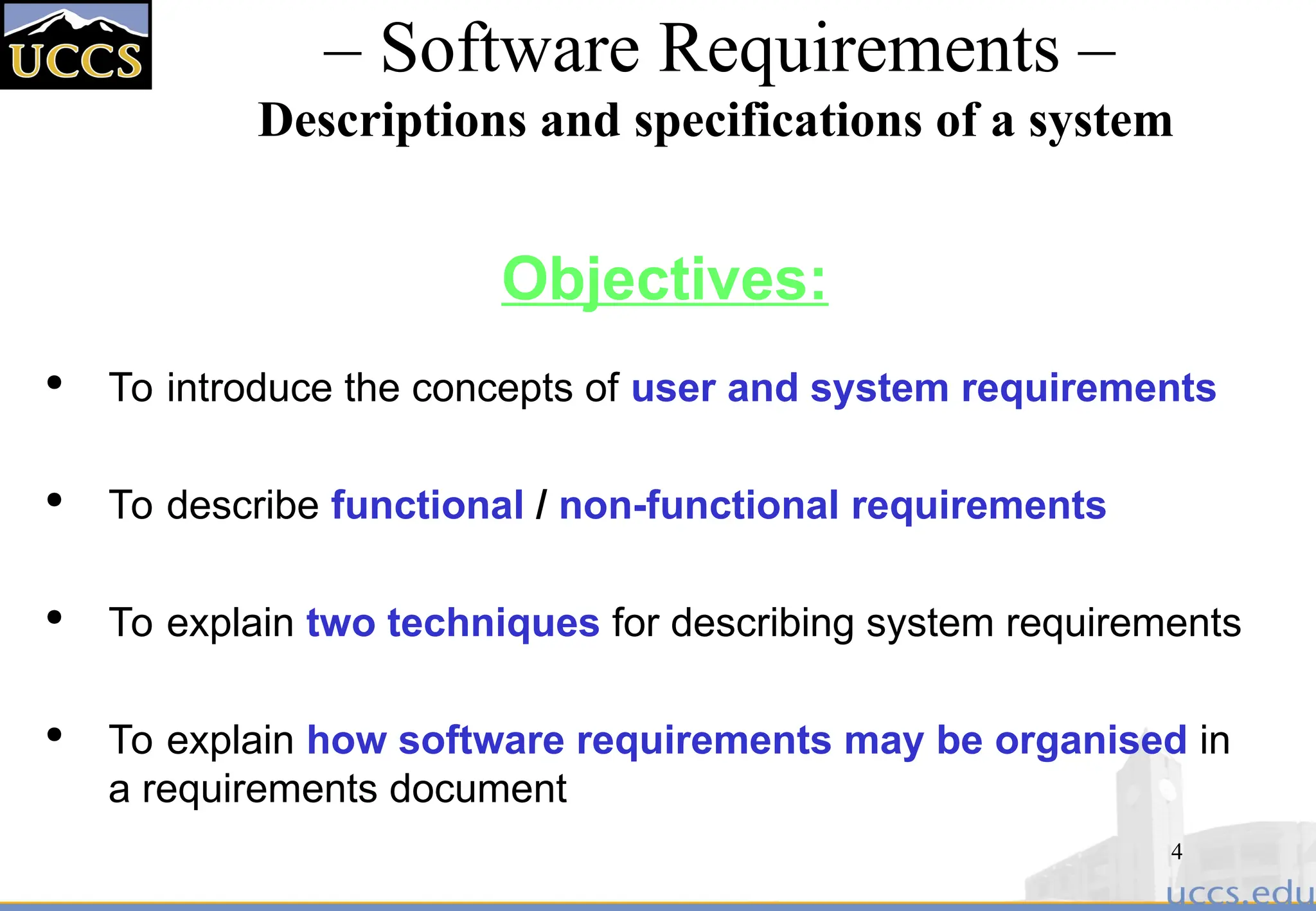 4
– Software Requirements –
Descriptions and specifications of a system
Objectives:

To introduce the concepts of user and system requirements

To describe functional / non-functional requirements

To explain two techniques for describing system requirements

To explain how software requirements may be organised in
a requirements document
 