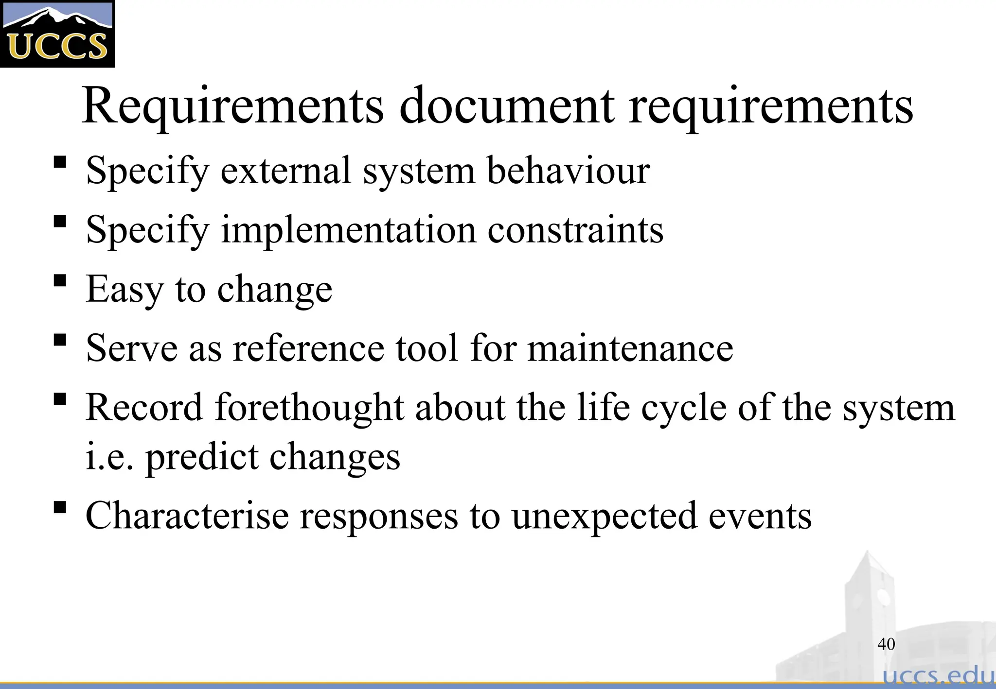 40
Requirements document requirements
 Specify external system behaviour
 Specify implementation constraints
 Easy to change
 Serve as reference tool for maintenance
 Record forethought about the life cycle of the system
i.e. predict changes
 Characterise responses to unexpected events
 