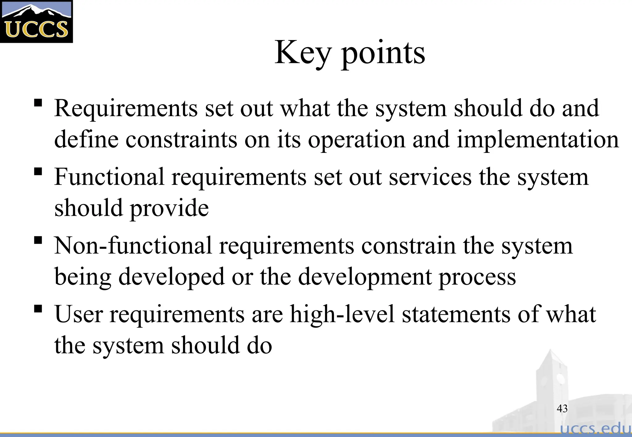 43
Key points
 Requirements set out what the system should do and
define constraints on its operation and implementation
 Functional requirements set out services the system
should provide
 Non-functional requirements constrain the system
being developed or the development process
 User requirements are high-level statements of what
the system should do
 