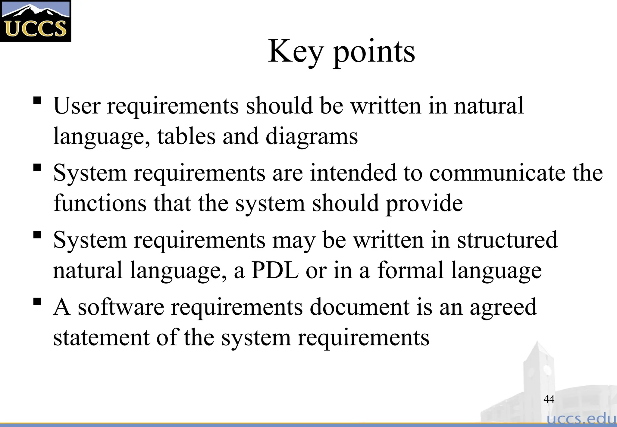 44
Key points
 User requirements should be written in natural
language, tables and diagrams
 System requirements are intended to communicate the
functions that the system should provide
 System requirements may be written in structured
natural language, a PDL or in a formal language
 A software requirements document is an agreed
statement of the system requirements
 