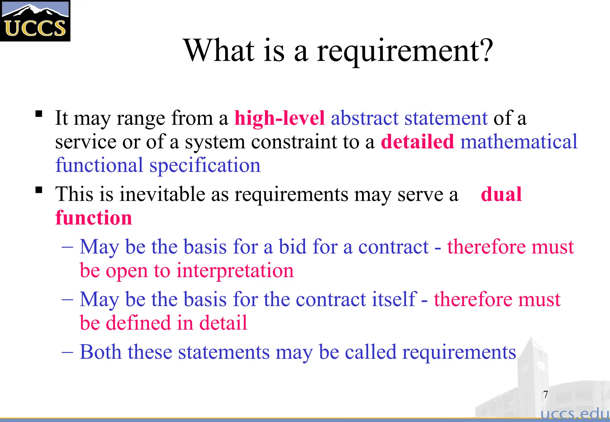 7
What is a requirement?
 It may range from a high-level abstract statement of a
service or of a system constraint to a detailed mathematical
functional specification
 This is inevitable as requirements may serve a dual
function
– May be the basis for a bid for a contract - therefore must
be open to interpretation
– May be the basis for the contract itself - therefore must
be defined in detail
– Both these statements may be called requirements
 