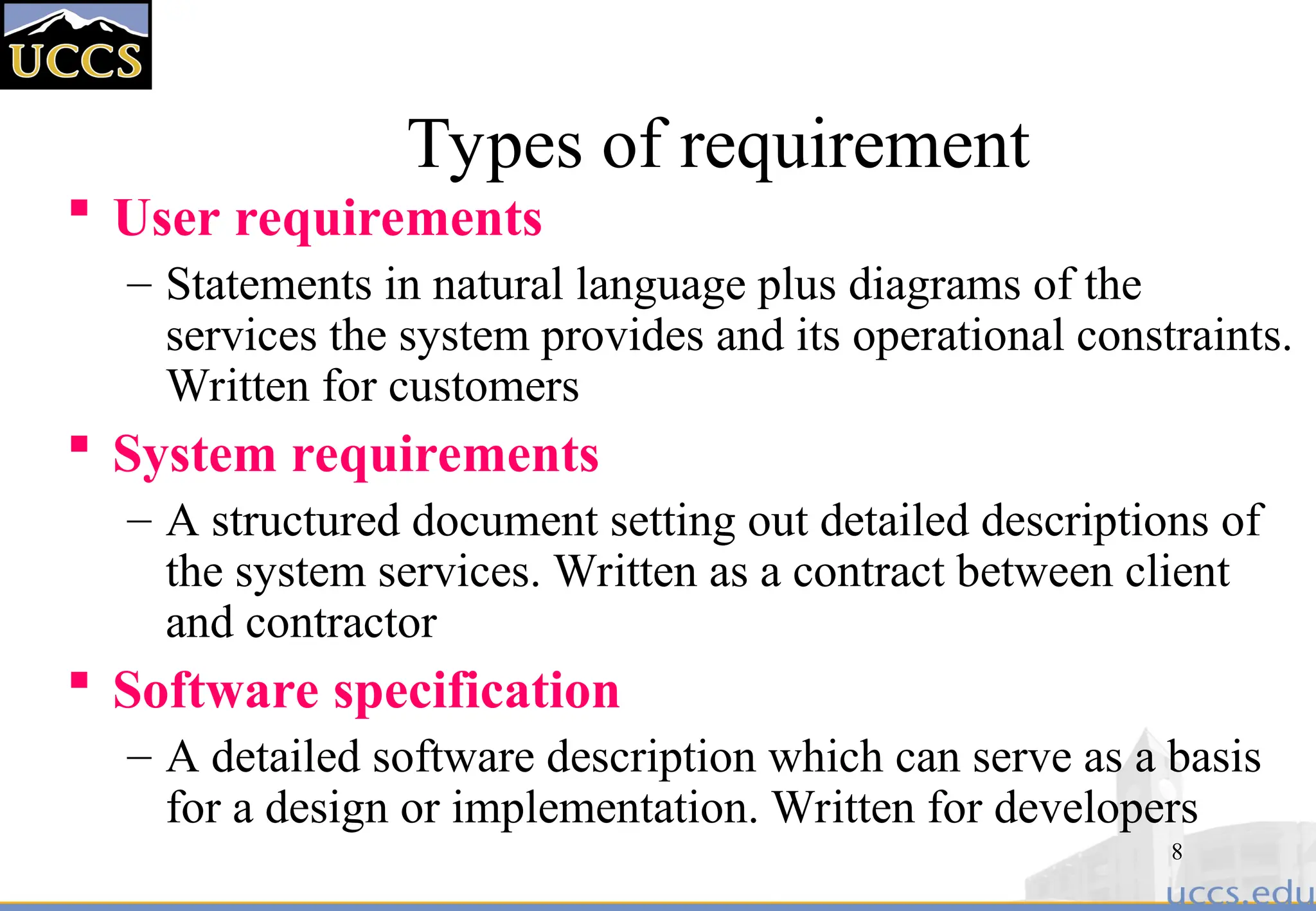 8
Types of requirement
 User requirements
– Statements in natural language plus diagrams of the
services the system provides and its operational constraints.
Written for customers
 System requirements
– A structured document setting out detailed descriptions of
the system services. Written as a contract between client
and contractor
 Software specification
– A detailed software description which can serve as a basis
for a design or implementation. Written for developers
 